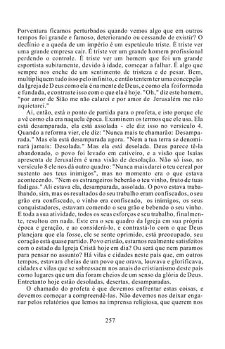 Porventura ficamos perturbados quando vemos algo que em outros
tempos foi grande e famoso, deteriorando ou cessando de existir? O
declínio e a queda de um império é um espetáculo triste. É triste ver
uma grande empresa cair. É triste ver um grande homem profissional
perdendo o controle. É triste ver um homem que foi um grande
esportista subitamente, devido à idade, começar a falhar. É algo que
sempre nos enche de um sentimento de tristeza e de pesar. Bem,
multipliquem tudo isso pelo infinito, e então tentem ter uma concepção
da Igreja de D eus como ela é na mente de Deus, e como ela foiformada
e fundada, e contraste isso com o que ela é hoje. "Oh," diz este homem,
"por amor de Sião me não calarei e por amor de Jerusalém me não
aquietarei."
Aí, então, está o ponto de partida para o profeta, e isto porque ele
a vê como ela era naquela época. Examinem os termos que ele usa. Ela
está desamparada, ela está assolada - ele diz isso no versículo 4.
Quando a reforma vier, ele diz: "Nunca mais te chamarão: Desampa-
rada." Mas ela está desamparada agora. "Nem a tua terra se denomi-
nará jamais: Desolada." Mas ela está desolada. Deus parece tê-la
abandonado, o povo foi levado em cativeiro, e a visão que Isaías
apresenta de Jerusalém é uma visão de desolação. Não só isso, no
versículo 8 ele nos dá outro quadro: "Nunca mais darei o teu cereal por
sustento aos teus inimigos", mas no momento era o que estava
acontecendo. "Nem os estrangeiros beberão o teu vinho, fruto de tuas
fadigas." Ali estava ela, desamparada, assolada. O povo estava traba-
lhando, sim, mas os resultados do seu trabalho eram confiscados, o seu
grão era confiscado, o vinho era confiscado, os inimigos, os seus
conquistadores, estavam comendo o seu grão e bebendo o seu vinho.
E toda a sua atividade, todos os seus esforços e seu trabalho, finalmen-
te, resultou em nada. Este era o seu quadro da Igreja em sua própria
época e geração, e ao considerá-lo, e contrastá-lo com o que Deus
planejara que ela fosse, ele se sente oprimido, está preocupado, seu
coração está quase partido. Povo cristão, estamos realmente satisfeitos
com o estado da Igreja Cristã hoje em dia? Ou será que nem paramos
para pensar no assunto? Há vilas e cidades neste país que, em outros
tempos, estavam cheias de um povo que orava, louvava e glorificava,
cidades e vilas que se sobressaem nos anais do cristianismo deste país
como lugares que um dia foram cheios de um senso da glória de Deus.
Entretanto hoje estão desoladas, desertas, desamparadas.
O chamado do profeta é que devemos enfrentar estas coisas, e
devemos começar a compreendê-las. Não devemos nos deixar enga-
nar pelos relatórios que lemos na imprensa religiosa, que querem nos
257
 