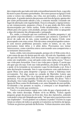 dar a impressão que tudo está indo extraordinariamente bem, e que não
há motivo para ficarmos perturbados. Devemos pensar na Igreja Cristã
como a vemos nas cidades, nas vilas, nos povoados, e nos distritos
deste país. A grande maioria das pessoas está fora da Igreja, apenas dez
por cento professando adesão a ela, e somente metade visitando um
lugar de adoração com regularidade. Essa é a situação; a Igreja tornou-
se um remanescente, pequeno e fraco. E os que ainda são fiéis estão
desencorajados por várias razões. Estão desalentados, e os outros
olham para eles quase com piedade, porque ainda estão se apegando
a algo obviamente tão ultrapassado e antiquado.
Eis, então, a situação que nos confronta. E minha pergunta é: até
que ponto experimentamos o sentimento que animava o profeta? É
dever de cada um de nós, como membro da Igreja Cristã, estar
preocupado com estas coisas. Não devemos estar preocupados somen-
te com nossos problemas pessoais; todos os temos, eu sei, mas
precisamos tratar deles e ir além deles. Precisamos nos tornar
intercessores, como o profeta estava convocando seus compatriotas a
se tornarem intercessores.
Isaías, então, tem esta preocupação, porque ele vê Sião como ela é,
e por causa do que ele deseja que ela seja. Ali está ela, liquidada, e ele
diz que não ficará calado, nem descansará, "até que saia a sua justiça
como um resplendor, a sua salvação como uma tocha acesa." Essa é
sua visão para Jerusalém. Essa é sua visão para a Igreja. É assim que
ele quer que ela seja. Com sua visão profética, ele pode vê-la pela fé,
e pode vê-la tornando-se novamente o que foi destinada a ser. Esta é
uma declaração tremenda. Isto é o que aconteceu com cada homem a
quem Deus usou para despertar a Igreja e tomar a liderança num
avivamento. Foi algo assim no coração de Martinho Lutero que
incendiou sua alma. Ele viu a Igreja na qual tinha crescido e à qual
pertencia. Viu em que paródia ela tinha se tornado. Ele disse: "Isto é
desolação. Isto é uma tragédia." Então ele viu no Novo Testamento a
Igreja de Deus como foi destinada a ser, uma lâmpada de ouro polido,
levantando a luz perante as nações, e começou a ser despertado e
movido. Foi assim que aconteceu.
Vocês e eu precisamos captar esta visão do que a Igreja pode ser.
Não, não temos desculpa. Podem vê-lo na Bíblia. Vemos aquele
pequeno grupo de pessoas no livro dos Atos dos Apóstolos, ardendo
com poder como um lâmpada que arde, "até que saia a sua justiça como
um resplendor". Vocês podem ver a chama e o poder? Exorto-os a que
leiam os relatos de todos os grande avivamentos na história da Igreja.
Voltem ao glorioso período da Reforma. Voltem duzentos anos atrás.
258
 