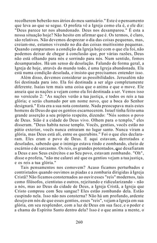 recolherem beberão nos átrios do meu santuário." Este é o pensamento
que leva ao que se segue. O profeta vê a Igreja como ela é, e ele diz:
"Deus parece ter nos abandonado. Deus nos desamparou." É esta a
nossa situação hoje? Não hesito em afirmar que é. Os termos, é claro,
são relativos. Não devemos desprezar o dia das coisas pequenas, mas,
creiam-me, estamos vivendo no dia das coisas muitíssimo pequenas.
Quando comparamos a condição da Igreja hoje com o que ela foi, não
podemos deixar de chegar à conclusão que, por várias razões, Deus
não está olhando para nós e sorrindo para nós. Num sentido, fomos
desamparados. Há um senso de desolação. Falando de forma geral, a
Igreja de hoje, através do mundo todo, é uma Igreja abandonada. Ela
está numa condição desolada, e insisto que precisamos entender isso.
Além disso, devemos considerar as possibilidades. Jerusalém não
foi destinada para isto. Ela foi destinada a ser algo completamente
diferente. Isaías tem mais uma coisa que o anima e que o move. Ele
anseia que as nações a vejam como ela foi destinada a ser. Vemos isso
no versículo 2: "As nações verão a tua justiça, e todos os reis a tua
glória; e serás chamado por um nome novo, que a boca do Senhor
designará." Esta era a sua nota constante. Nada preocupava mais estes
homens de Deus do que os gentios escarnecerem. Israel tinha feito uma
grande asserção a seu próprio respeito, dizendo: "Nós somos o povo
de Deus. Sião é a cidade do Deus vivo. Olhem para o templo," eles
disseram. "Deus habita nesse templo. Vocês, gentios, vocês estão no
pátio exterior, vocês nunca entraram no lugar santo. Nunca viram a
glória, mas Deus está ali, entre os querubins." Foi o que eles declara-
ram. Eles eram o povo de Deus. E aqui estavam, derrotados e
desolados, sabendo que o inimigo estava rindo e zombando, cheio de
escárnio e de sarcasmo. Os reis, os grandes potentados, que desafiaram
a Deus e aos Seus exércitos e ao Seu povo, estavam zombando. "Oh",
disse o profeta, "não me calarei até que os gentios vejam a tua justiça,
e os reis a tua glória."
Tais pensamentos nos comovem? Acaso ficamos perturbados e
contristados quando ouvimos as piadas e a zombaria dirigidas à Igreja
Cristã? Não ficamos consternados ao ouvir esses "reis" modernos, tais
como filósofos, cientistas e outros, rejeitando e ridicularizando - não
a nós, mas ao Deus da cidade de Deus, a Igreja Cristã, a Igreja que
Cristo comprou com Seu sangue? Eles estão zombando dela. Estão
cuspindo nela. Isso não nos consterna? Não há um profundo, ardente
desejo em nós de que esses gentios, esses "reis", vejam a Igreja em sua
glória, em seu resplendor, com a luz de Deus em sua face, e o poder e
a chama do Espírito Santo dentro dela? Isso é o que anima a mente, o
260
 