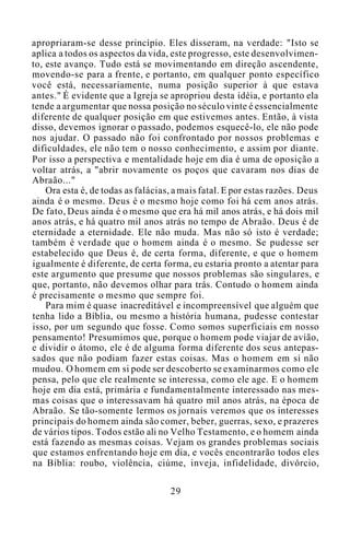 apropriaram-se desse princípio. Eles disseram, na verdade: "Isto se
aplica a todos os aspectos da vida, este progresso, este desenvolvimen-
to, este avanço. Tudo está se movimentando em direção ascendente,
movendo-se para a frente, e portanto, em qualquer ponto específico
você está, necessariamente, numa posição superior à que estava
antes." É evidente que a Igreja se apropriou desta idéia, e portanto ela
tende a argumentar que nossa posição no século vinte é essencialmente
diferente de qualquer posição em que estivemos antes. Então, à vista
disso, devemos ignorar o passado, podemos esquecê-lo, ele não pode
nos ajudar. O passado não foi confrontado por nossos problemas e
dificuldades, ele não tem o nosso conhecimento, e assim por diante.
Por isso a perspectiva e mentalidade hoje em dia é uma de oposição a
voltar atrás, a "abrir novamente os poços que cavaram nos dias de
Abraão..."
Ora esta é, de todas as falácias, a mais fatal. E por estas razões. Deus
ainda é o mesmo. Deus é o mesmo hoje como foi há cem anos atrás.
De fato, Deus ainda é o mesmo que era há mil anos atrás, e há dois mil
anos atrás, e há quatro mil anos atrás no tempo de Abraão. Deus é de
eternidade a eternidade. Ele não muda. Mas não só isto é verdade;
também é verdade que o homem ainda é o mesmo. Se pudesse ser
estabelecido que Deus é, de certa forma, diferente, e que o homem
igualmente é diferente, de certa forma, eu estaria pronto a atentar para
este argumento que presume que nossos problemas são singulares, e
que, portanto, não devemos olhar para trás. Contudo o homem ainda
é precisamente o mesmo que sempre foi.
Para mim é quase inacreditável e incompreensível que alguém que
tenha lido a Bíblia, ou mesmo a história humana, pudesse contestar
isso, por um segundo que fosse. Como somos superficiais em nosso
pensamento! Presumimos que, porque o homem pode viajar de avião,
e dividir o átomo, ele é de alguma forma diferente dos seus antepas-
sados que não podiam fazer estas coisas. Mas o homem em si não
mudou. O homem em si pode ser descoberto se examinarmos como ele
pensa, pelo que ele realmente se interessa, como ele age. E o homem
hoje em dia está, primária e fundamentalmente interessado nas mes-
mas coisas que o interessavam há quatro mil anos atrás, na época de
Abraão. Se tão-somente lermos os jornais veremos que os interesses
principais do homem ainda são comer, beber, guerras, sexo, e prazeres
de vários tipos. Todos estão ali no Velho Testamento, e o homem ainda
está fazendo as mesmas coisas. Vejam os grandes problemas sociais
que estamos enfrentando hoje em dia, e vocês encontrarão todos eles
na Bíblia: roubo, violência, ciúme, inveja, infidelidade, divórcio,
29
 