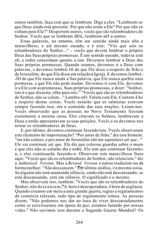 outros também, faça com que se lembrem. Diga a eles: "Lembrem-se
que Deus ainda está presente. Por que não oram a Ele? Por que não se
voltam para Ele?" Despertem outros, vocês que são relembradores do
Senhor. Vocês que se lembram dEle, lembrem-nO a outros.
Estas palavras, no entanto, têm um sentido ainda mais alto e
maravilhoso, e até mesmo ousado, e é este: "Vós que sois os
relembradores do Senhor..." - vocês que devem lembrar o próprio
Deus das Suas próprias promessas. É um sentido ousado, todavia está
ali, e todos concordam quanto a isto. Devemos lembrar a Deus das
Suas próprias promessas. Quando oramos, devemos ir a Deus com
palavras, e devemos lembrá-10 do que Ele disse a respeito de Sião e
de Jerusalém, do que Ele disse em relação à Igreja. E devemos lembra -
-ÍO de que Ele nunca muda a Sua palavra, que Ele nunca quebra uma
promessa, e que Ele não pode mudar. Devemos ir com Ele, devemos
ir a Ele com as promessas, Suas próprias promessas, e dizer: "Senhor,
isto é o que disseste, olha para nós." "Vocês que são os relembradores
do Senhor, não se calem..." Lembre-nO. Falem com Ele. Contem-Lhe
a respeito destas coisas. Vocês notarão que os salmistas estavam
sempre fazendo isso, era o conteúdo das suas orações. Leiam-nas.
Vocês observarão que as pessoas no Novo Testamento fizeram
exatamente a mesma coisa. Eles citavam os Salmos, lembravam a
Deus e então apresentavam as suas petições. Vocês e eu devemos nos
tornar os relembradores de Deus.
E, por último, devemos continuar fazendo isto. Vocês observaram
este elemento de importunação? "Por amor de Sião," diz este homem,
"me não calarei, e por amor de Jerusalém não me aquietarei até que..."
Ele vai continuar até que. Ele diz que colocou guardas sobre o muro
e que eles não se calarão dia e noite. Ele tem que continuar fazendo-
o, e eles continuarão fazendo-o. Observem esta maravilhosa frase
aqui: "Vocês que são os relembradores do Senhor, não silenciem," diz
a Authorized Version. Mas a Revised Version e outras traduzem-no de
forma melhor: "Não descansem." Em última análise, é a mesma coisa.
Se alguém não está mantendo silêncio, então não está descansando; se
está descansando, está em silêncio. O significado é o mesmo.
Mas observem isto, também: "Vocês que são os relembradores do
Senhor, não descansem..A hora é desesperadora, é hora de urgência.
Quando estamos em meio a uma grande guerra, regras e regulamentos
de comércio relaxam, todo tipo de regulamento relaxa. As pessoas
dizem: "Não podemos nos dar ao luxo de viver descansadamente
como se estivéssemos em época de paz, estamos lutando por nossas
vidas." Não ouvimos isso durante a Segunda Guerra Mundial? Os
264
 