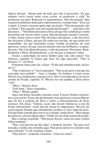 líderes diziam: "abram mão de tudo que não é necessário. De que
adianta vocês terem todas essas coisas, se perderem a vida? Se
perderem seu país? Relaxem os regulamentos. Não descansem. Que
sejamos totalmente dedicados cada momento, o tempo todo." Esse era
o apelo. E temos o mesmo apelo aqui em Isaías. "Não descansem, não
se calem." Em seguida vem esta ousada declaração:"... nem deis a ele
descanso..." Não dêem descanso a Deus até que Ele restabeleça e torne
Jerusalém um louvor sobre a terra. Que declaração ousada! Contudo,
é claro, Isaías estava certo! Não devemos descansar, e não devemos
dar descanso a Deus, até que Ele tenha nos ouvido, até que tenha nos
respondido, até que Jerusalém esteja vestida novamente de suas
gloriosas vestes, até que seja novamente uma luz brilhante e resplan-
decente. Não Lhe dêem descanso, e não descansem. Persistam. Bom-
bardeiem a Deus. Bombardeiem o céu até que a resposta venha.
Temos a autoridade de nosso Senhor para isto, não temos? Em
Gênesis, capítulo 32 lemos que Jacó fez algo parecido: "Não te
deixarei ir", ele disse.
O homem lutou com ele, e disse: "O dia está amanhecendo, deixa-
me ir."
"Não te deixarei ir," Jacó respondeu. "Não te deixarei ir até que me
concedas meu pedido" - Jacó, o lutador. Eu lembrei a vocês como
Moisés fez exatamente a mesma coisa. Nós o consideramos em nosso
estudo de Êxodo, capítulo 33. Moisés fez um pedido, e Deus disse
"sim".
"Mais," Moisés disse.
"Está bem," Deus respondeu.
"Mais," Moisés pediu.
Aqui está Isaías fazendo a mesma coisa. E nosso Senhor ensinou-
nos a orar assim. Éuma das declarações mais gloriosas e maravilhosas
que ele fez a respeito de Deus e sobre o relacionamento de Deus
conosco. Ele disse: "Sabem, vocês não devem limitar-se a orar de
forma intermitente, vocês devem tornar-se importunos. Devem ser
como aquele homem que subitamente recebeu a visita tarde da noite.
Ele não tinha comida para servir ao visitante, então disse: "Meu amigo
da outra rua, ele terá alguns pães." Então ele vai e bate à porta do amigo.
Mas o amigo responde: "Não posso descer, estou na cama e meus
filhos também."
"Mas você precisa me dar algo," o homem insistiu. "Sei que você
tem pão, e tenho este estranho aqui. Não posso deixá-lo ir dormir sem
uma refeição." E ele continua a bater.
"Não posso", responde o homem, "estou na cama".
265
 