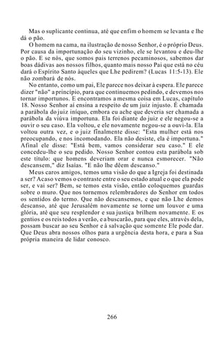 Mas o suplicante continua, até que enfim o homem se levanta e lhe
dá o pão.
O homem na cama, na ilustração de nosso Senhor, é o próprio Deus.
Por causa da importunação do seu vizinho, ele se levantou e deu-lhe
o pão. E se nós, que somos pais terrenos pecaminosos, sabemos dar
boas dádivas aos nossos filhos, quanto mais nosso Pai que está no céu
dará o Espírito Santo àqueles que Lhe pedirem? (Lucas 11:5-13). Ele
não zombará de nós.
No entanto, como um pai, Ele parece nos deixar à espera. Ele parece
dizer "não" a princípio, para que continuemos pedindo, e devemos nos
tornar importunos. E encontramos a mesma coisa em Lucas, capítulo
18. Nosso Senhor aí ensina a respeito de um juiz injusto. É chamada
a parábola do juiz iníquo, embora eu ache que deveria ser chamada a
parábola da viúva importuna. Ela foi diante do juiz e ele negou-se a
ouvir o seu caso. Ela voltou, e ele novamente negou-se a ouvi-la. Ela
voltou outra vez, e o juiz finalmente disse: "Esta mulher está nos
preocupando, e nos incomodando. Ela não desiste, ela é importuna."
Afinal ele disse: "Está bem, vamos considerar seu caso." E ele
concedeu-lhe o seu pedido. Nosso Senhor contou esta parábola sob
este título: que homens deveriam orar e nunca esmorecer. "Não
descansem," diz Isaías. "E não lhe dêem descanso."
Meus caros amigos, temos uma visão do que a Igreja foi destinada
a ser? Acaso vemos o contraste entre o seu estado atual e o que ela pode
ser, e vai ser? Bem, se temos esta visão, então coloquemos guardas
sobre o muro. Que nos tornemos relembradores do Senhor em todos
os sentidos do termo. Que não descansemos, e que não Lhe demos
descanso, até que Jerusalém novamente se torne um louvor e uma
glória, até que seu resplendor e sua justiça brilhem novamente. E os
gentios e os reis todos a verão, e a buscarão, para que eles, através dela,
possam buscar ao seu Senhor e à salvação que somente Ele pode dar.
Que Deus abra nossos olhos para a urgência desta hora, e para a Sua
própria maneira de lidar conosco.
266
 