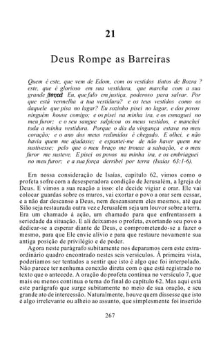 21
Deus Rompe as Barreiras
Quem é este, que vem de Edom, com os vestidos tintos de Bozra ?
este, que é glorioso em sua vestidura, que marcha com a sua
grande força? Eu, que falo em justiça, poderoso para salvar. Por
que está vermelha a tua vestidura? e os teus vestidos como os
daquele que pisa no lagar? Eu sozinho pisei no lagar, e dos povos
ninguém houve comigo; e os pisei na minha ira, e os esmaguei no
meu furor; e o seu sangue salpicou os meus vestidos, e manchei
toda a minha vestidura. Porque o dia da vingança estava no meu
coração; e o ano dos meus redimidos é chegado. E olhei, e não
havia quem me ajudasse; e espantei-me de não haver quem me
sustivesse; pelo que o meu braço me trouxe a salvação, e o meu
furor me susteve. E pisei os povos na minha ira, e os embriaguei
no meu furor; e a sua força derribei por terra (Isaías 63:1-6).
Em nossa consideração de Isaías, capítulo 62, vimos como o
profeta sofre com a desesperadora condição de Jerusalém, a Igreja de
Deus. E vimos a sua reação a isso: ele decide vigiar e orar. Ele vai
colocar guardas sobre os muros, vai exortar o povo a orar sem cessar,
e a não dar descanso a Deus, nem descansarem eles mesmos, até que
Sião seja restaurada outra vez e Jerusalém seja um louvor sobre a terra.
Era um chamado à ação, um chamado para que enfrentassem a
seriedade da situação. E ali deixamos o profeta, exortando seu povo a
dedicar-se a esperar diante de Deus, e comprometendo-se a fazer o
mesmo, para que Ele envie alívio e para que restaure novamente sua
antiga posição de privilégio e de poder.
Agora neste parágrafo subitamente nos deparamos com este extra-
ordinário quadro encontrado nestes seis versículos. À primeira vista,
poderíamos ser tentados a sentir que isto é algo que foi interpolado.
Não parece ter nenhuma conexão direta com o que está registrado no
texto que o antecede. A oração do profeta continua no versículo 7, que
mais ou menos continua o tema do final do capítulo 62. Mas aqui está
este parágrafo que surge subitamente no meio de sua oração, e seu
grande ato de intercessão. Naturalmente, houve quem dissesse que isto
é algo irrelevante ou alheio ao assunto, que simplesmente foi inserido
267
 