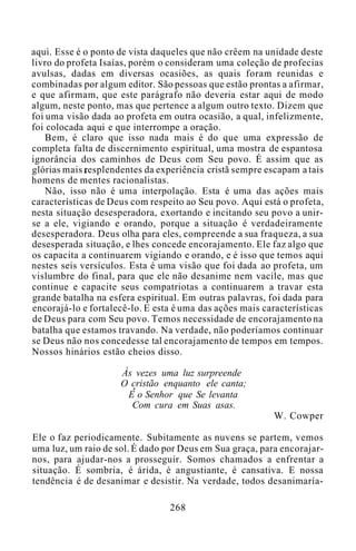 aqui. Esse é o ponto de vista daqueles que não crêem na unidade deste
livro do profeta Isaías, porém o consideram uma coleção de profecias
avulsas, dadas em diversas ocasiões, as quais foram reunidas e
combinadas por algum editor. São pessoas que estão prontas a afirmar,
e que afirmam, que este parágrafo não deveria estar aqui de modo
algum, neste ponto, mas que pertence a algum outro texto. Dizem que
foi uma visão dada ao profeta em outra ocasião, a qual, infelizmente,
foi colocada aqui e que interrompe a oração.
Bem, é claro que isso nada mais é do que uma expressão de
completa falta de discernimento espiritual, uma mostra de espantosa
ignorância dos caminhos de Deus com Seu povo. É assim que as
glórias mais resplendentes da experiência cristã sempre escapam a tais
homens de mentes racionalistas.
Não, isso não é uma interpolação. Esta é uma das ações mais
características de Deus com respeito ao Seu povo. Aqui está o profeta,
nesta situação desesperadora, exortando e incitando seu povo a unir-
se a ele, vigiando e orando, porque a situação é verdadeiramente
desesperadora. Deus olha para eles, compreende a sua fraqueza, a sua
desesperada situação, e lhes concede encorajamento. Ele faz algo que
os capacita a continuarem vigiando e orando, e é isso que temos aqui
nestes seis versículos. Esta é uma visão que foi dada ao profeta, um
vislumbre do final, para que ele não desanime nem vacile, mas que
continue e capacite seus compatriotas a continuarem a travar esta
grande batalha na esfera espiritual. Em outras palavras, foi dada para
encorajá-lo e fortalecê-lo. E esta é uma das ações mais características
de Deus para com Seu povo. Temos necessidade de encorajamento na
batalha que estamos travando. Na verdade, não poderíamos continuar
se Deus não nos concedesse tal encorajamento de tempos em tempos.
Nossos hinários estão cheios disso.
Às vezes uma luz surpreende
O cristão enquanto ele canta;
E o Senhor que Se levanta
Com cura em Suas asas.
W. Cowper
Ele o faz periodicamente. Subitamente as nuvens se partem, vemos
uma luz, um raio de sol. É dado por Deus em Sua graça, para encorajar-
nos, para ajudar-nos a prosseguir. Somos chamados a enfrentar a
situação. É sombria, é árida, é angustiante, é cansativa. E nossa
tendência é de desanimar e desistir. Na verdade, todos desanimaría-
268
 