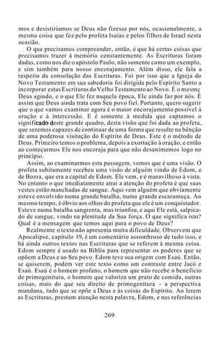 mos e desistiríamos se Deus não fizesse por nós, ocasionalmente, a
mesma coisa que fez pelo profeta Isaías e pelos filhos de Israel nesta
ocasião.
O que precisamos compreender, então, é que há certas coisas que
precisamos trazer à memória constantemente. As Escrituras foram
dadas, como nos diz o apóstolo Paulo, não somente como um exemplo,
e sim também para nosso encorajamento. Além disso, ele fala a
respeito da consolação das Escrituras. Foi por isso que a Igreja do
Novo Testamento em sua sabedoria foi dirigida pelo Espírito Santo a
incorporar estas Escrituras do Velho Testamento ao Novo. É o mesmç
Deus agindo, e o que Ele fez naquela época, Ele ainda faz por nós. É
assim que Deus ainda trata com Seu povo fiel. Portanto, quero sugerir
que o que vamos examinar agora é o maior encorajamento possível à
oração e à intercessão. E é somente à medida que captamos o
significado deste grande quadro, desta visão que foi dada ao profeta,
que seremos capazes de continuar de uma forma que resulte na bênção
de uma poderosa visitação do Espírito de Deus. Este é o método de
Deus. Primeiro temos o problema, depois a exortação à oração, e então
ao começarmos Ele nos encoraja para que não desanimemos logo no
princípio.
Assim, ao examinarmos esta passagem, vemos que é uma visão. O
profeta subitamente recebeu uma visão de alguém vindo de Edom, e
de Bozra, que era a capital de Edom. Ele vem, e é maravilhoso à vista.
No entanto o que imediatamente atrai a atenção do profeta é que suas
vestes estão manchadas de sangue. Aqui vem alguém que obviamente
esteve envolvido numa grande batalha, numa grande escaramuça. Ao
mesmo tempo, é óbvio aos olhos do profeta que ele é um conquistador.
Esteve numa batalha sangrenta, mas triunfou, e aqui Ele está, salpica-
do de sangue, vindo na plenitude da Sua força. O que significa isto?
Qual é a mensagem que temos aqui para o povo de Deus?
Realmente o texto não apresenta muita dificuldade. Observem que
Apocalipse, capítulo 19, é um comentário assombroso de tudo isso, e
há ainda outros textos nas Escrituras que se referem à mesma coisa.
Edom sempre é usado na Bíblia para representar os poderes que se
opõem a Deus e ao Seu povo. Edom teve sua origem com Esaú. Então,
se quiserem, podem ver este texto como um contraste entre Jacó e
Esaú. Esaú é o homem profano, o homem que não recebe o benefício
de primogenitura, o homem que valoriza um prato de comida, outras
coisas, mais do que seu direito de primogenitura - a perspectiva
mundana, tudo que se opõe a Deus e às coisas do Espírito. Ao lerem
as Escrituras, prestem atenção nesta palavra, Edom, e nas referências
269
 