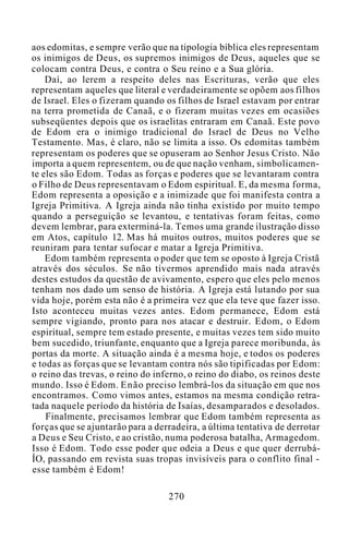 aos edomitas, e sempre verão que na tipologia bíblica eles representam
os inimigos de Deus, os supremos inimigos de Deus, aqueles que se
colocam contra Deus, e contra o Seu reino e a Sua glória.
Daí, ao lerem a respeito deles nas Escrituras, verão que eles
representam aqueles que literal e verdadeiramente se opõem aos filhos
de Israel. Eles o fizeram quando os filhos de Israel estavam por entrar
na terra prometida de Canaã, e o fizeram muitas vezes em ocasiões
subseqüentes depois que os israelitas entraram em Canaã. Este povo
de Edom era o inimigo tradicional do Israel de Deus no Velho
Testamento. Mas, é claro, não se limita a isso. Os edomitas também
representam os poderes que se opuseram ao Senhor Jesus Cristo. Não
importa a quem representem, ou de que nação venham, simbolicamen-
te eles são Edom. Todas as forças e poderes que se levantaram contra
o Filho de Deus representavam o Edom espiritual. E, da mesma forma,
Edom representa a oposição e a inimizade que foi manifesta contra a
Igreja Primitiva. A Igreja ainda não tinha existido por muito tempo
quando a perseguição se levantou, e tentativas foram feitas, como
devem lembrar, para exterminá-la. Temos uma grande ilustração disso
em Atos, capítulo 12. Mas há muitos outros, muitos poderes que se
reuniram para tentar sufocar e matar a Igreja Primitiva.
Edom também representa o poder que tem se oposto à Igreja Cristã
através dos séculos. Se não tivermos aprendido mais nada através
destes estudos da questão de avivamento, espero que eles pelo menos
tenham nos dado um senso de história. A Igreja está lutando por sua
vida hoje, porém esta não é a primeira vez que ela teve que fazer isso.
Isto aconteceu muitas vezes antes. Edom permanece, Edom está
sempre vigiando, pronto para nos atacar e destruir. Edom, o Edom
espiritual, sempre tem estado presente, e muitas vezes tem sido muito
bem sucedido, triunfante, enquanto que a Igreja parece moribunda, às
portas da morte. A situação ainda é a mesma hoje, e todos os poderes
e todas as forças que se levantam contra nós são tipificadas por Edom:
o reino das trevas, o reino do inferno, o reino do diabo, os reinos deste
mundo. Isso é Edom. Enão preciso lembrá-los da situação em que nos
encontramos. Como vimos antes, estamos na mesma condição retra-
tada naquele período da história de Isaías, desamparados e desolados.
Finalmente, precisamos lembrar que Edom também representa as
forças que se ajuntarão para a derradeira, a última tentativa de derrotar
a Deus e Seu Cristo, e ao cristão, numa poderosa batalha, Armagedom.
Isso é Edom. Todo esse poder que odeia a Deus e que quer derrubá-
ÍO, passando em revista suas tropas invisíveis para o conflito final -
esse também é Edom!
270
 