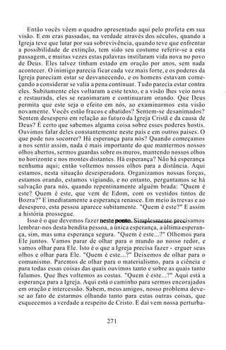 Então vocês vêem o quadro apresentado aqui pelo profeta em sua
visão. E em eras passadas, na verdade através dos séculos, quando a
Igreja teve que lutar por sua sobrevivência, quando teve que enfrentar
a possibilidade de extinção, tem sido seu costume referir-se a esta
passagem, e muitas vezes estas palavras instilaram vida nova no povo
de Deus. Eles talvez tinham estado em oração por anos, sem nada
acontecer. O inimigo parecia ficar cada vez mais forte, e os poderes da
Igreja pareciam estar se desvanecendo, e os homens estavam come-
çando a considerar se valia a pena continuar. Tudo parecia estar contra
eles. Subitamente eles voltaram a este texto, e a visão lhes veio nova
e restaurada, eles se reanimaram e continuaram orando. Que Deus
permita que este seja o efeito em nós, ao examinarmos esta visão
novamente. Vocês estão fracos e abatidos? Sentem-se desanimados?
Sentem desespero em relação ao futuro da Igreja Cristã e da causa de
Deus? É certo que sabemos alguma coisa sobre esses poderes hostis.
Ouvimos falar deles constantemente neste país e em outros países. O
que pode nos socorrer? Há esperança para nós? Quando começamos
a nos sentir assim, nada é mais importante do que mantermos nossos
olhos abertos, sermos guardas sobre os muros, mantendo nossos olhos
no horizonte c nos montes distantes. Há esperança? Não há esperança
nenhuma aqui; então voltemos nossos olhos para a distância. Aqui
estamos, nesta situação desesperadora. Organizamos nossas forças,
estamos orando, estamos vigiando, e no entanto, perguntamos se há
salvação para nós, quando repentinamente alguém brada: "Quem é
este? Quem é este, que vem de Edom, com os vestidos tintos de
Bozra?" E imediatamente a esperança renasce. Em meio às trevas e ao
desespero, esta pessoa aparece subitamente. "Quem é este?" E assim
a história prossegue.
Isso é o que devemos fazer neste ponto. Simplesmente precisamos
lembrar-nos desta bendita pessoa, a única esperança, a última esperan-
ça, sim, mas uma esperança segura. "Quem é este...?" Olhemos para
Ele juntos. Vamos parar de olhar para o mundo ao nosso redor, e
vamos olhar para Ele. Isto é o que a Igreja precisa fazer - erguer seus
olhos e olhar para Ele. "Quem é este...?" Deixemos de olhar para o
comunismo. Paremos de olhar para o materialismo, para a ciência e
para todas essas coisas das quais ouvimos tanto e sobre as quais tanto
falamos. Que lhes voltemos as costas. "Quem é este...?" Aqui está a
esperança para a Igreja. Aqui está o caminho para sermos encorajados
em oração e intercessão. Sabem, meus amigos, nosso problema deve-
se ao fato de estarmos olhando tanto para estas outras coisas, que
esquecemos a verdade a respeito de Cristo. E daí vem nossa perturba-
271
 