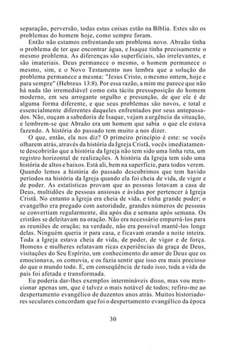 separação, perversão, todas estas coisas estão na Bíblia. Estes são os
problemas do homem hoje, como sempre foram.
Então não estamos enfrentando um problema novo. Abraão tinha
o problema de ter que encontrar água, e Isaque tinha precisamente o
mesmo problema. As diferenças são superficiais, são irrelevantes, e
são imateriais. Deus permanece o mesmo, o homem permanece o
mesmo, sim, e o Novo Testamento nos lembra que a solução do
problema permanece a mesma: "Jesus Cristo, o mesmo ontem, hoje e
para sempre" (Hebreus 13:8). Por essa razão, a mim me parece que não
há nada tão irremediável como esta tácita pressuposição do homem
moderno, em seu arrogante orgulho e presunção, de que ele é de
alguma forma diferente, e que seus problemas são novos, e total e
essencialmente diferentes daqueles enfrentados por seus antepassa-
dos. Não, ouçam a sabedoria de Isaque, vejam a urgência da situação,
e lembrem-se que Abraão era um homem que sabia o que ele estava
fazendo. A história do passado tem muito a nos dizer.
O que, então, ela nos diz? O primeiro princípio é este: se vocês
olharem atrás, através da história da Igreja Cristã, vocês imediatamen-
te descobrirão que a história da Igreja não tem sido uma linha reta, um
registro horizontal de realizações. A história da Igreja tem sido uma
história de altos e baixos. Está ali, bem na superfície, para todos verem.
Quando lemos a história do passado descobrimos que tem havido
períodos na história da Igreja quando ela foi cheia de vida, de vigor e
de poder. As estatísticas provam que as pessoas lotavam a casa de
Deus, multidões de pessoas ansiosas e ávidas por pertencer à Igreja
Cristã. No entanto a Igreja era cheia de vida, e tinha grande poder; o
evangelho era pregado com autoridade, grandes números de pessoas
se convertiam regularmente, dia após dia e semana após semana. Os
cristãos se deleitavam na oração. Não era necessário empurrá-los para
as reuniões de oração; na verdade, não era possível mantê-los longe
delas. Ninguém queria ir para casa, e ficavam orando a noite inteira.
Toda a Igreja estava cheia de vida, de poder, de vigor e de força.
Homens e mulheres relatavam ricas experiências da graça de Deus,
visitações do Seu Espírito, um conhecimento do amor de Deus que os
emocionava, os comovia, e os fazia sentir que isso era mais precioso
do que o mundo todo. E, em conseqüência de tudo isso, toda a vida do
país foi afetada e transformada.
Eu poderia dar-lhes exemplos intermináveis disso, mas vou men-
cionar apenas um, que é talvez o mais notável de todos; refiro-me ao
despertamento evangélico de duzentos anos atrás. Muitos historiado-
res seculares concordam que foi o despertamento evangélico da época
30
 