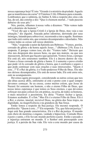 nossa esperança hoje? É isto: "Grande é o mistério da piedade: Aquele
que se manifestou em carne" (I Timóteo 3:16). Olhamos para o mundo.
Lembramos que o salmista, no Salmo 8, fala a respeito dos céus e da
lua, do sol, das estrelas e diz: "Que é o homem mortal...? tudo puseste
debaixo de seus pés."
Nós, porém, olhamos à nossa volta e dizemos: "Não vemos tudo
sob o domínio do homem."
"Você diz que a Igreja Cristã é a Igreja de Deus, mas veja a sua
situação," diz alguém. Atacada pelos edomitas, derrotada por seus
inimigos, lutando para sobreviver, recorrendo a isto e aquilo. Sentimos
que tudo está contra nós, que estamos desamparados e desolados. Não
vemos todas as coisas sob nosso domínio.
"Não," responde o autor da Epístola aos Hebreus. "Vemos, porém,
coroado de glória e de honra aquele Jesus..." (Hebreus 2:9). Essa é a
resposta. E porque vemos isso, ele diz: "Vemos tudo." Deixem que
eles nos despojem dos nossos bens, ou que nos matem, ou que nos
massacrem, deixem que façam o que quiserem. Vemos Jesus, e porque
Ele está ali, nós estaremos também. Ele é a âncora dentro do véu.
Vemos a Jesus coroado de glória e honra. E é somente o povo cristão
que pode vê-lo coroado de glória e honra, que é confiante e seguro e
que pode continuar com suas orações e suas intercessões. "Quem é
este...?" É o Rei da glória; é o Todo-poderoso Filho de Deus. Ele não
nos deixou desamparados, Ele está do nosso lado, Ele está entre nós,
está no acampamento.
Devemos agora prosseguir, considerando as outras coisas que nos
são ditas acerca dEle, entretanto aí está o ponto com o qual sempre
devemos começar. Se eu cresse, como muitos crêem, que Jesus de
Nazaré foi somente um homem, e não o eterno Filho de Deus, que
nossa única esperança é que temos os Seus ensinos, e que devemos
esforçar-nos para colocá-los em prática, eu seria, de todos os homens,
o mais miserável e pessimista. Eu diria: "Vamos fechar a igreja.
Estamos acabados. É o fim." Mas Ele é o eterno Filho de Deus. Ele é
o Rei, o eterno, imortal, invisível Deus, na glória dos Seus trajes, na
dignidade, na magnificência e na grandeza da Sua força.
Então lemos a respeito da Sua justiça. Ele mesmo responde. O
profeta diz: "Quem é este...?" Ele responde: "Eu, que falo em justiça."
Aqui está Sua grande característica. Ele é o Rei da justiça. O mundo
está cheio de mentiras e engano, vaidade e hipocrisia. Contudo Deus
é justo e santo, e Ele fez um mundo perfeito e justo. Então o pecado e
a injustiça entraram no mundo. E o Senhor está preocupado com
justiça. E a paixão da Sua vida. Ele veio a este mundo por causa da
273
 