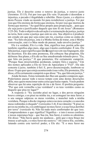 justiça. Ele é descrito como o renovo da justiça, o renovo justo
(Jeremias 33:15). Foi por isso que Ele veio. O pecado é desordem e
injustiça, o pecado é ilegalidade e rebelião. Deus é justo, e o objetivo
desta Pessoa vindo ao mundo foi para restabelecer a justiça. Foi por
isso que Ele ensinou da forma que ensinou, foi por isso que morreu da
forma que morreu: "Ao qual Deus propôs para propiciação... para que
ele seja justo e justificador daquele que tem fé em Jesus" (Romanos
3:25-26). Todo o objetivo da salvação é a restauração da justiça, justiça
na terra, bem como a justiça que está no céu. Seu objetivo é produzir
um estado em que paz seja como um rio, e justiça como as ondas do
mar. "Eu falo em justiça, esta é a Minha forma de tratar, esta é Minha
conversação, este é o Meu modo de pensar, tudo envolve justiça."
Ele é a verdade; Ele é a vida. Sim, significa isso, porém acho que
também significa algo mais, algo que é muito confortador. É isto. Ele
fala justiça, o que significa que não há equívoco em sua linguagem, não
há incerteza. Ele deu uma promessa, Ele esboçou Sua proposta, Ele
delineou Seu plano, e Ele diz ao Seu amedrontado trêmulo povo: "Eu,
que falo em justiça." O que prometeu, Ele certamente cumprirá.
"Porque Suas misericórdias perduram, sempre fiéis e seguras." Um
dos nomes aplicados a Ele no livro de Apocalipse é "Fiel". Ele não
somente é justo, também é fiel. E, povo desencorajado, lembrem-se
disso. O que quer que esteja acontecendo à sua volta, Ele prometeu, Ele
disse, e Ele certamente cumprirá o que disse: "Eu, que falo em justiça."
Ainda há mais. Estou tentando dar-lhes um quadro composto aqui.
Poderíamos passar todo o nosso tempo com uma destas descrições
dEle, mas quero mencionar outra coisa que Isaías repete. Vocês podem
observar que há uma repetição de ira e de furor. O profeta pergunta:
"Por que está vermelha a tua vestidura? e os teus vestidos como os
daquele que pisa no lagar?"
A resposta é: "Eu sozinho pisei no lagar, e dos povos ninguém
houve comigo; e os pisei na minha ira, e os esmaguei no meu furor; e
o seu sangue salpicou os meus vestidos, e manchei toda a minha
vestidura. Porque o dia da vingança estava no meu coração; e o ano dos
meus redimidos é chegado" (versículos 3-4). E no vãmente: "E pisei os
povos na minha ira, e os embriaguei no meu furor; e a sua força derribei
por terra" (versículo 6). Não há nada mais confortador do que isso.
Compreendemos o que significa? Significa - e isto é nosso conforto
e nossa esperança hoje - que Sua ira, Seu furor, é contra os edomitas.
Ele disse: "Não havia quem me ajudasse... pelo que o meu braço me
trouxe a salvação, e o meu furor me susteve." Ali estava Ele, sozinho,
lutando contra este terrível poder, e Ele diz: "E o meu furor me
274
 