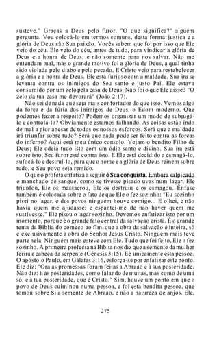 susteve." Graças a Deus pelo furor. "O que significa?" alguém
pergunta. Vou colocá-lo em termos comuns, desta forma: justiça e a
glória de Deus são Sua paixão. Vocês sabem que foi por isso que Ele
veio do céu. Ele veio do céu, antes de tudo, para vindicar a glória de
Deus e a honra de Deus, e não somente para nos salvar. Não me
entendam mal, mas o grande motivo foi a glória de Deus, a qual tinha
sido violada pelo diabo e pelo pecado. E Cristo veio para restabelecer
a glória e a honra de Deus. Ele está furioso com a maldade. Sua ira se
levanta contra os inimigos do Seu santo e justo Pai. Ele estava
consumido por um zelo pela casa de Deus. Não foi o que Ele disse? "O
zelo da tua casa me devorará" (João 2:17).
Não sei de nada que seja mais confortador do que isso. Vemos algo
da força e da fúria dos inimigos de Deus, o Edom moderno. Que
podemos fazer a respeito? Podemos organizar um modo de subjugá-
lo e controlá-lo? Obviamente estamos falhando. As coisas estão indo
de mal a pior apesar de todos os nossos esforços. Será que a maldade
irá triunfar sobre tudo? Será que nada pode ser feito contra as forças
do inferno? Aqui está meu único consolo. Vejam o bendito Filho de
Deus; Ele odeia tudo isto com um ódio santo e divino. Sua ira está
sobre isto, Seu furor está contra isto. E Ele está decidido a esmagá-lo,
sufocá-lo e destruí-lo, para que o nome e a glória de Deus reinem sobre
tudo, e Seu povo seja remido.
O que o profeta enfatiza a seguir é Sua conquista. Embora salpicado
e manchado de sangue, como se tivesse pisado uvas num lagar, Ele
triunfou, Ele os massacrou, Ele os destruiu e os esmagou. Ênfase
também é colocada sobre o fato de que Ele o fez sozinho: "Eu sozinho
pisei no lagar, e dos povos ninguém houve comigo... E olhei, e não
havia quem me ajudasse; e espantei-me de não haver quem me
sustivesse." Ele pisou o lagar sozinho. Devemos enfatizar isto por um
momento, porque é o grande fato central da salvação cristã. É o grande
tema da Bíblia do começo ao fim, que a obra da salvação é inteira, só
e exclusivamente a obra do Senhor Jesus Cristo. Ninguém mais teve
parte nela. Ninguém mais esteve com Ele. Tudo que foi feito, Ele o fez
sozinho. A primeira profecia na Bíblia nos diz que a semente da mulher
ferirá a cabeça da serpente (Gênesis 3:15). Eé unicamente esta pessoa.
O apóstolo Paulo, em Gálatas 3:16, esforça-se por enfatizar este ponto.
Ele diz: "Ora as promessas foram feitas a Abraão e à sua posteridade.
Não diz: E às posteridades, como falando de muitas, mas como de uma
só: e à tua posteridade, que é Cristo." Sim, houve um ponto em que o
povo de Deus culminou numa pessoa, e foi esta bendita pessoa, que
tomou sobre Si a semente de Abraão, e não a natureza de anjos. Ele,
275
 