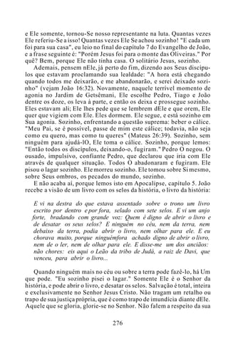 e Ele somente, tornou-Se nosso representante na luta. Quantas vezes
Ele referiu-Se a isso! Quantas vezes Ele Se achou sozinho! "E cada um
foi para sua casa", eu leio no final do capítulo 7 do Evangelho de João,
e a frase seguinte é: "Porém Jesus foi para o monte das Oliveiras." Por
quê? Bem, porque Ele não tinha casa. O solitário Jesus, sozinho.
Ademais, pensem nEle, já perto do fim, dizendo aos Seus discípu-
los que estavam proclamando sua lealdade: "A hora está chegando
quando todos me deixarão, e me abandonarão, e serei deixado sozi-
nho" (vejam João 16:32). Novamente, naquele terrível momento de
agonia no Jardim de Getsêmani, Ele escolhe Pedro, Tiago e João
dentre os doze, os leva à parte, e então os deixa e prossegue sozinho.
Eles estavam ali; Ele lhes pede que se lembrem dEle e que orem, Ele
quer que vigiem com Ele. Eles dormem. Ele segue, e está sozinho em
Sua agonia. Sozinho, enfrentando a questão suprema: beber o cálice.
"Meu Pai, se é possível, passe de mim este cálice; todavia, não seja
como eu quero, mas como tu queres" (Mateus 26:39). Sozinho, sem
ninguém para ajudá-lO, Ele toma o cálice. Sozinho, porque lemos:
"Então todos os discípulos, deixando-o, fugiram." Pedro O negou. O
ousado, impulsivo, confiante Pedro, que declarou que iria com Ele
através de qualquer situação. Todos O abadonaram e fugiram. Ele
pisou o lagar sozinho. Ele morreu sozinho. Ele tomou sobre Si mesmo,
sobre Seus ombros, os pecados do mundo, sozinho.
E não acaba aí, porque lemos isto em Apocalipse, capítulo 5. João
recebe a visão de um livro com os selos da história, o livro da história:
E vi na destra do que estava assentado sobre o trono um livro
escrito por dentro e por fora, selado com sete selos. E vi um anjo
forte, bradando com grande voz: Quem é digno de abrir o livro e
de desatar os seus selos? E ninguém no céu, nem da terra, nem
debaixo da terra, podia abrir o livro, nem olhar para ele. E eu
chorava muito, porque ninguémfora achado digno de abrir o livro,
nem de o ler, nem de olhar para ele. E disse-me um dos anciãos:
não chores: eis aqui o Leão da tribo de Judá, a raiz de Davi, que
venceu, para abrir o livro...
Quando ninguém mais no céu ou sobre a terra pode fazê-lo, há Um
que pode. "Eu sozinho pisei o lagar." Somente Ele é o Senhor da
história, e pode abrir o livro, e desatar os selos. Salvação é total, inteira
e exclusivamente no Senhor Jesus Cristo. Não tragam um retalho ou
trapo de sua justiça própria, que é como trapo de imundícia diante dEle.
Aquele que se gloria, glorie-se no Senhor. Não falem a respeito da sua
276
 