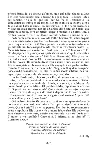 própria bondade, ou de seus esforços, tudo está nEle. Graças a Deus
por isso! "Eu sozinho pisei o lagar." Ele pode fazê-lo sozinho, Ele o
fez sozinho. O que foi que Ele fez? No Velho Testamento Ele
conquistou os inimigos de Israel. Ele era o anjo que estava com a
Igreja, disse Estêvão em seu grande sermão. Foi Ele quem apareceu a
Moisés na sarça ardente. Ele era o Capitão das hostes do Senhor que
apareceu a Josué, fora de Jericó, naquele momento de crise. Ele, o
Senhor dos exércitos, o Capitão do exército de Israel, a mesma pessoa.
Poderíamos continuar através do Velho Testamento, olhando para
Ele e considerando o que Ele fez. Todavia vamos agora olhar para a
cruz. O que aconteceu ali? Uma grande luta estava se travando, uma
grande batalha. Todos os poderes do inferno se levantaram contra Ele.
"Mas isto foi o que aconteceu," Paulo nos diz em Colossenses 2:15:
"E, despojando os principados e potestades, os expôs publicamente e
deles triunfou em si mesmo." (isto é: em Sua morte). Eles pensaram
que tinham acabado com Ele. Levantaram as suas últimas reservas, a
luta foi travada. Os edomitas trouxeram as suas últimas reservas, mas
Ele os conquistou, Ele os esmagou, Ele os expôs à vergonha pública,
triunfando sobre eles, e o fez sozinho. Ninguém O ajudou. Ninguém
pôde dar-Lhe assistência. Ele, através da Sua morte solitária, destruiu
aquele que tinha o poder da morte, ou seja, o diabo.
Então, finalmente, olhemos para Ele, ali, morrendo na cruz. Ele
expira, e o Seu corpo é tirado da cruz e colocado num túmulo. Rolam
uma pedra sobre a entrada do túmulo, e a selam, e soldados são
colocados de guarda. Ali está Ele, acabado. Mas, esperem um momen-
to. O que é isto que estou vendo? Quem é este que eu vejo inespera-
damente parado ali na praia, de manhã, depois que Pedro e os outros
tinham pescado a noite toda sem conseguir apanhar nada? Alguém está
parado ali na praia. Quem é este?
O túmulo está vazio. Os crentes se reuniram num aposento fechado
por causa do seu medo dos judeus. De repente alguém está no meio
deles. Quem é este? É a mesma pessoa. Ele triunfou sobre a morte e
sobre a sepultura. Ele trouxe vida e imortalidade à luz. Ele pode olhar
para a morte e a sepultura, e assim podemos nós, e dizer: "Onde está,
ó morte, o teu aguilhão? Onde está, ó inferno, a tua vitória?" (I
Coríntios 15:55).
Olhem, vós santos: a visão é gloriosa:
Vejam o Homem de dores agora,
Voltando vitorioso da batalha:
Todo joelho a Ele se dobrará.
T. Kelly
277
 