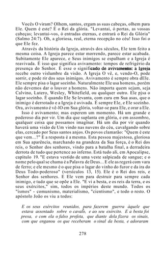 Vocês O viram? Olhem, santos, ergam as suas cabeças, olhem para
Ele. Quem é este? É o Rei da glória. "Levantai, ó portas, as vossas
cabeças; levantai-vos, ó entradas eternas, e entrará o Rei da Glória"
(Salmo 24:7). Oh, a gloriosa, real, eterna recepção no céu! Isso foi o
que Ele fez.
Através da história da Igreja, através dos séculos, Ele tem feito a
mesma coisa. A Igreja parece estar morrendo, parece estar acabada.
Subitamente Ele aparece, e Seus inimigos se espalham e a Igreja é
reavivada. É isso que significa avivamento: tempos de refrigério da
presença do Senhor. É esse o significado de avivamento: a Igreja
recebe outro vislumbre da visão. A Igreja O vê, e, vendo-O, pode
sorrir, e pode rir dos seus inimigos. Avivamento é sempre obra dEle.
Ele sempre pisa o lagar sozinho. Naturalmente Ele usa homens, porém
não devemos dar o louvor a homens. Não importa quem sejam, seja
Calvino, Lutero, Wesley, Whitefield, ou qualquer outro. Ele pjsa o
lagar sozinho. É quando Ele Se levanta, com cura em Sua asas, que o
inimigo é derrotado e a Igreja é avivada. É sempre Ele, e Ele sozinho.
Ora, avivamento é vê-lO em Sua glória, voltar-se para Ele, e orar a Ele.
Isso é avivamento; mas esperem um momento. Há um grande e
poderoso dia por vir. Um dia que suplanta em glória, e em assombro,
qualquer coisa que possamos imaginar. Há um dia por vir quando
haverá uma visão de Um vindo nas nuvens do céu, cavalgando sobre
elas, cercado por Seus santos anjos. Os povos clamarão: "Quem é este
que vem...?" E a resposta é a mesma. Esta pessoa majestosa, gloriosa
em Sua aparência, marchando na grandeza da Sua força, é o Rei dos
reis, o Senhor dos senhores, vindo para a batalha final, a derradeira
derrota de tudo que pertence ao inferno. Está tudo ali, em Apocalipse,
capítulo 19. "E estava vestido de uma veste salpicada de sangue; e o
nome pelo qual se chama é a Palavra de Deus... E ele as regerá com vara
de ferro; e ele mesmo é o que pisa o lagar do vinho do furor e da ira do
Deus Todo-poderoso" (versículos 13, 15). Ele é o Rei dos reis, e
Senhor dos senhores. E Ele vem para destruir para sempre cada
inimigo, e tudo que se opõe a Ele. "E vi a besta, e os reis da terra, e os
seus exércitos," sim, todos os impérios deste mundo. Todos os
"ismos" - comunismo, materialismo, "cientismo", e todo o resto. O
apóstolo João os viu a todos:
E os seus exércitos reunidos, para fazerem guerra àquele que
estava assentado sobre o cavalo, e ao seu exército. E a besta foi
presa, e com ela o falso profeta, que diante dela fizera os sinais,
com que enganou os que receberam o sinal da besta, e adoraram
278
 