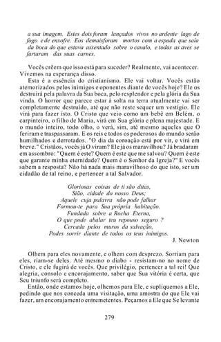 a sua imagem. Estes dois foram lançados vivos no ardente lago de
fogo e de enxofre. Eos demaisforam mortos com a espada que saía
da boca do que estava assentado sobre o cavalo, e todas as aves se
fartaram das suas carnes.
Vocês crêem que isso está para suceder? Realmente, vai acontecer.
Vivemos na esperança disso.
Esta é a essência do cristianismo. Ele vai voltar. Vocês estão
atemorizados pelos inimigos e oponentes diante de vocês hoje? Ele os
destruirá pela palavra da Sua boca, pelo resplendor e pela glória da Sua
vinda. O horror que parece estar à solta na terra atualmente vai ser
completamente destruído, até que não reste sequer um vestígio. Ele
virá para fazer isto. O Cristo que veio como um bebê em Belém, o
carpinteiro, o filho de Maria, virá em Sua glória e plena majestade. E
o mundo inteiro, todo olho, o verá, sim, até mesmo aqueles que O
feriram e traspassaram. E os reis e todos os poderosos do mundo serão
humilhados e derrotados. "O dia da coroação está por vir, e virá em
breve." Cristãos, vocês já O viram? Ele já os maravilhou? Já bradaram
em assombro: "Quem é este? Quem é este que me salvou? Quem é este
que garante minha eternidade? Quem é o Senhor da Igreja?" E vocês
sabem a resposta? Não há nada mais maravilhoso do que isto, ser um
cidadão de tal reino, e pertencer a tal Salvador.
Gloriosas coisas de ti são ditas,
Sião, cidade do nosso Deus;
Aquele cuja palavra não pode falhar
Formou-te para Sua própria habitação.
Fundada sobre a Rocha Eterna,
O que pode abalar teu repouso seguro ?
Cercada pelos muros da salvação,
Podes sorrir diante de todos os teus inimigos.
J. Newton
Olhem para eles novamente, e olhem com desprezo. Sorriam para
eles, riam-se deles. Até mesmo o diabo - resistam-no no nome de
Cristo, e ele fugirá de vocês. Que privilégio, pertencer a tal rei! Que
alegria, consolo e encorajamento, saber que Sua vitória é certa, que
Seu triunfo será completo.
Então, onde estamos hoje, olhemos para Ele, e supliquemos a Ele,
pedindo que nos conceda uma visitação, uma amostra do que Ele vai
fazer, um encorajamento entremetentes. Peçamos a Ele que Se levante
279
 