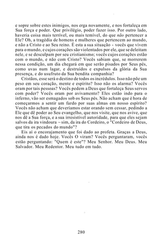 e sopre sobre estes inimigos, nos erga novamente, e nos fortaleça em
Sua força e poder. Que privilégio, poder fazer isso. Por outro lado,
haveria coisa mais terrível, ou mais temível, do que não pertencer a
Ele? Oh, a tragédia de homens e mulheres que pertencem ao mundo,
e não a Cristo e ao Seu reino. É esta a sua situação - vocês que vivem
para o mundo, e cujos corações são violentados por ele, que se deleitam
nele, e se desculpam por seu cristianismo; vocês cujos corações estão
com o mundo, e não com Cristo? Vocês sabiam que, se morrerem
nessa condição, um dia chegará em que serão pisados por Seus pés,
como uvas num lagar, e destruídos e expulsos da glória da Sua
presença, e do usufruto da Sua bendita companhia?
Cristãos, esse será o destino de todos os incrédulos. Isso não põe um
peso em seu coração, mente e espírito? Isso não os alarma? Vocês
oram por tais pessoas? Vocês pedem a Deus que fortaleça Seus servos
com poder? Vocês oram por avivamento? Eles estão indo para o
inferno, vão ser esmagados sob os Seus pés. Não acham que é hora de
começarmos a sentir um fardo por suas almas em nosso espírito?
Vocês não acham que deveríamos estar orando sem cessar, pedindo a
Ele que dê poder ao Seu evangelho, que nos visite, que nos avive, que
nos dê a Sua força, e a sua irresistível autoridade, para que eles sejam
salvos da ira vindoura ~ sim, da ira do Cordeiro, o "Cordeiro de Deus,
que tira os pecados do mundo"?
Eis aí o encorajamento que foi dado ao profeta. Graças a Deus,
ainda nos é dado hoje. Vocês O viram? Vocês perguntaram, vocês
estão perguntando: "Quem é este"? Meu Senhor. Meu Deus. Meu
Salvador. Meu Redentor. Meu tudo em tudo.
280
 