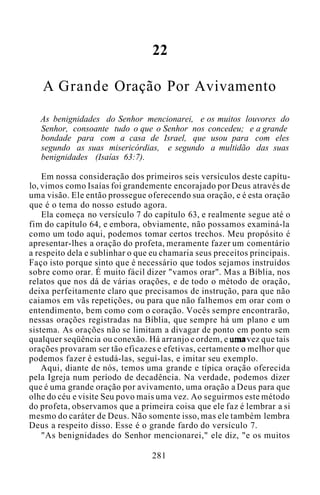 22
A Grande Oração Por Avivamento
As benignidades do Senhor mencionarei, e os muitos louvores do
Senhor, consoante tudo o que o Senhor nos concedeu; e a grande
bondade para com a casa de Israel, que usou para com eles
segundo as suas misericórdias, e segundo a multidão das suas
benignidades (Isaías 63:7).
Em nossa consideração dos primeiros seis versículos deste capítu-
lo, vimos como Isaías foi grandemente encorajado por Deus através de
uma visão. Ele então prossegue oferecendo sua oração, e é esta oração
que é o tema do nosso estudo agora.
Ela começa no versículo 7 do capítulo 63, e realmente segue até o
fim do capítulo 64, e embora, obviamente, não possamos examiná-la
como um todo aqui, podemos tomar certos trechos. Meu propósito é
apresentar-lhes a oração do profeta, meramente fazer um comentário
a respeito dela e sublinhar o que eu chamaria seus preceitos principais.
Faço isto porque sinto que é necessário que todos sejamos instruídos
sobre como orar. É muito fácil dizer "vamos orar". Mas a Bíblia, nos
relatos que nos dá de várias orações, e de todo o método de oração,
deixa perfeitamente claro que precisamos de instrução, para que não
caiamos em vãs repetições, ou para que não falhemos em orar com o
entendimento, bem como com o coração. Vocês sempre encontrarão,
nessas orações registradas na Bíblia, que sempre há um plano e um
sistema. As orações não se limitam a divagar de ponto em ponto sem
qualquer seqüência ou conexão. Há arranjo e ordem, e uma vez que tais
orações provaram ser tão eficazes e efetivas, certamente o melhor que
podemos fazer é estudá-las, seguí-las, e imitar seu exemplo.
Aqui, diante de nós, temos uma grande e típica oração oferecida
pela Igreja num período de decadência. Na verdade, podemos dizer
que é uma grande oração por avivamento, uma oração a Deus para que
olhe do céu e visite Seu povo mais uma vez. Ao seguirmos este método
do profeta, observamos que a primeira coisa que ele faz é lembrar a si
mesmo do caráter de Deus. Não somente isso, mas ele também lembra
Deus a respeito disso. Esse é o grande fardo do versículo 7.
"As benignidades do Senhor mencionarei," ele diz, "e os muitos
281
 