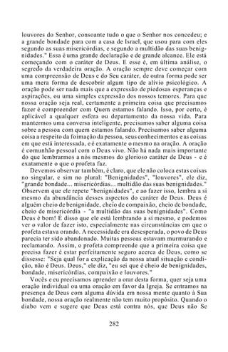 louvores do Senhor, consoante tudo o que o Senhor nos concedeu; e
a grande bondade para com a casa de Israel, que usou para com eles
segundo as suas misericórdias, e segundo a multidão das suas benig-
nidades." Essa é uma grande declaração e de grande alcance. Ele está
começando com o caráter de Deus. E esse é, em última análise, o
segredo da verdadeira oração. A oração sempre deve começar com
uma compreensão de Deus e do Seu caráter, de outra forma pode ser
uma mera forma de descobrir algum tipo de alívio psicológico. A
oração pode ser nada mais que a expressão de piedosas esperanças e
aspirações, ou uma simples expressão dos nossos temores. Para que
nossa oração seja real, certamente a primeira coisa que precisamos
fazer é compreender com Quem estamos falando. Isso, por certo, é
aplicável a qualquer esfera ou departamento da nossa vida. Para
mantermos uma conversa inteligente, precisamos saber alguma coisa
sobre a pessoa com quem estamos falando. Precisamos saber alguma
coisa a respeito da foimação da pessoa, seus conhecimentos e as coisas
em que está interessada, e é exatamente o mesmo na oração. A oração
é comunhão pessoal com o Deus vivo. Não há nada mais importante
do que lembrarmos a nós mesmos do glorioso caráter de Deus - e é
exatamente o que o profeta faz.
Devemos observar também, é claro, que ele não coloca estas coisas
no singular, e sim no plural: "Benignidades", "louvores", ele diz,
"grande bondade... misericórdias... multidão das suas benignidades."
Observem que ele repete "benignidades", e ao fazer isso, lembra a si
mesmo da abundância desses aspectos do caráter de Deus. Deus é
alguém cheio de benignidade, cheio de compaixão, cheio dc bondade,
cheio de misericórdia - "a multidão das suas benignidades". Como
Deus é bom! É disso que ele está lembrando a si mesmo, e podemos
ver o valor de fazer isto, especialmente nas circunstâncias em que o
profeta estava orando. A necessidade era desesperada, o povo de Deus
parecia ter sido abandonado. Muitas pessoas estavam murmurando e
reclamando. Assim, o profeta compreende que a primeira coisa que
precisa fazer é estar perfeitamente seguro acerca de Deus, como se
dissesse: "Seja qual for a explicação da nossa atual situação e condi-
ção, não é Deus. Deus," ele diz, "eu sei que é cheio de benignidades,
bondade, misericórdias, compaixão e louvores."
Vocês e eu precisamos aprender a orar desta forma, quer seja uma
oração individual ou uma oração em favor da Igreja. Se entramos na
presença de Deus com alguma dúvida em nossa mente quanto à Sua
bondade, nossa oração realmente não tem muito propósito. Quando o
diabo vem e sugere que Deus está contra nós, que Deus não Se
282
 