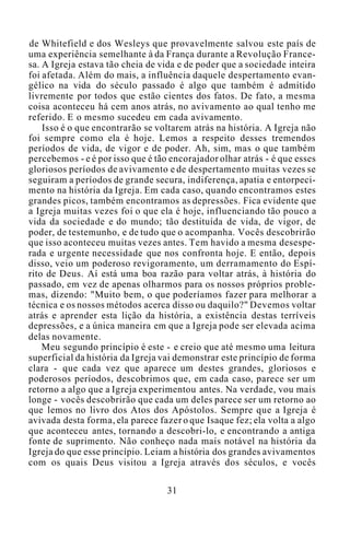 de Whitefield e dos Wesleys que provavelmente salvou este país de
uma experiência semelhante à da França durante a Revolução France-
sa. A Igreja estava tão cheia de vida e de poder que a sociedade inteira
foi afetada. Além do mais, a influência daquele despertamento evan-
gélico na vida do século passado é algo que também é admitido
livremente por todos que estão cientes dos fatos. De fato, a mesma
coisa aconteceu há cem anos atrás, no avivamento ao qual tenho me
referido. E o mesmo sucedeu em cada avivamento.
Isso é o que encontrarão se voltarem atrás na história. A Igreja não
foi sempre como ela é hoje. Lemos a respeito desses tremendos
períodos de vida, de vigor e de poder. Ah, sim, mas o que também
percebemos - e é por isso que é tão encorajador olhar atrás - é que esses
gloriosos períodos de avivamento e de despertamento muitas vezes se
seguiram a períodos de grande secura, indiferença, apatia e entorpeci-
mento na história da Igreja. Em cada caso, quando encontramos estes
grandes picos, também encontramos as depressões. Fica evidente que
a Igreja muitas vezes foi o que ela é hoje, influenciando tão pouco a
vida da sociedade e do mundo; tão destituída de vida, de vigor, de
poder, de testemunho, e de tudo que o acompanha. Vocês descobrirão
que isso aconteceu muitas vezes antes. Tem havido a mesma desespe-
rada e urgente necessidade que nos confronta hoje. E então, depois
disso, veio um poderoso revigoramento, um derramamento do Espí-
rito de Deus. Aí está uma boa razão para voltar atrás, à história do
passado, em vez de apenas olharmos para os nossos próprios proble-
mas, dizendo: "Muito bem, o que poderíamos fazer para melhorar a
técnica e os nossos métodos acerca disso ou daquilo?" Devemos voltar
atrás e aprender esta lição da história, a existência destas terríveis
depressões, e a única maneira em que a Igreja pode ser elevada acima
delas novamente.
Meu segundo princípio é este - e creio que até mesmo uma leitura
superficial da história da Igreja vai demonstrar este princípio de forma
clara - que cada vez que aparece um destes grandes, gloriosos e
poderosos períodos, descobrimos que, em cada caso, parece ser um
retorno a algo que a Igreja experimentou antes. Na verdade, vou mais
longe - vocês descobrirão que cada um deles parece ser um retorno ao
que lemos no livro dos Atos dos Apóstolos. Sempre que a Igreja é
avivada desta forma, ela parece fazer o que Isaque fez; ela volta a algo
que aconteceu antes, tornando a descobri-lo, e encontrando a antiga
fonte de suprimento. Não conheço nada mais notável na história da
Igreja do que esse princípio. Leiam a história dos grandes avivamentos
com os quais Deus visitou a Igreja através dos séculos, e vocês
31
 