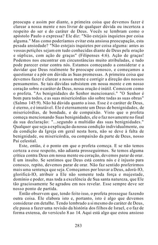 preocupa e assim por diante, a primeira coisa que devemos fazer é
clarear a nossa mente e nos livrar de qualquer dúvida ou incerteza a
respeito do ser e do caráter de Deus. Vocês se lembram como o
apóstolo Paulo o expressa? Ele diz: "Não estejais inquietos por coisa
alguma." Mas como poderíamos evitar esta ansiosa preocupação, esta
pesada ansiedade? "Não estejais inquietos por coisa alguma: antes as
vossas petições sejam em tudo conhecidas diante de Deus pela oração
e súplicas, com ação de graças" (Filipenses 4:6). Ação de graças!
Podemos nos encontrar em circunstâncias muito atribuladas, e tudo
pode parecer estar contra nós. Estamos começando a considerar e a
duvidar que Deus realmente Se preocupe conosco, e começamos a
questionar e a pôr em dúvida as Suas promessas. A primeira coisa que
devemos fazer é clarear a nossa mente e corrigir a direção dos nossos
pensamentos. Se tais dúvidas subsistem em nossa mente e em nosso
coração sobre o caráter de Deus, nossa oração é inútil. Comecem como
o profeta. "As benignidades do Senhor mencionarei." "O Senhor é
bom para todos, e as suas misericórdias são sobre todas as suas obras"
(Salmo 145:9). Não há dúvida quanto a isso. Esse é o caráter de Deus,
é eterno, e é imutável. Ele é eternamente um Deus de benignidades, de
misericórdias, de bondade, e de compaixão. Visto que o profeta
começa mencionando Suas benignidades, ele o faz novamente no final
da sua declaração: "...segundo a multidão das suas benignidades."
Qualquer que seja a explicação da nossa condição individualmente, ou
da condição da Igreja em geral nesta hora, não se deve à falta de
benignidade, ou misericórdia, ou compaixão da parte de Deus, nosso
Pai celestial.
Este, então, é o ponto em que o profeta começa. E se não temos
certeza a esse respeito, não adianta prosseguirmos. Se temos alguma
crítica contra Deus em nossa mente ou coração, devemos parar de orar.
É um insulto. Se sentimos que Deus está contra nós e é injusto para
conosco, repito, devemos parar de orar. Não faz sentido proferirmos
mais uma sentença que seja. Começamos por louvar a Deus, adorá-lO,
glorificá-lO, atribuir a Ele não somente toda força e majestade,
domínio e poder, mas toda a excelência de Sua santa natureza, que Ele
tão graciosamente Se agradou em nos revelar. Esse sempre deve ser
nosso ponto de partida.
Então observem que, tendo feito isso, o profeta prossegue fazendo
outra coisa. Ele elabora isto e, portanto, isto é algo que devemos
considerar em detalhe. Tendo lembrado a si mesmo do caráter de Deus,
ele passa a fazer uma revisão da história dos filhos de Israel, e o faz de
forma extensa, do versículo 8 ao 14. Aqui está algo que estou ansioso
283
 