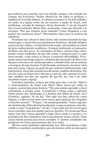 por enfatizar em conexão com este método, porque é um método tão
comum nas Escrituras. Podem observá-lo em todos os profetas, e
também no livro dos Salmos. O salmista encontra-se em dificuldades,
ou então vê a Igreja como ela era outrora, a nação de Israel, com
problemas, cercada de inimigos, talvez derrotada. E em tal situação
eles invariavelmente olham atrás, ao passado, como que dizendo a si
mesmos: "Por que estamos nesta situação? Como chegamos a este
ponto? Isto aconteceu antes?" Obviamente, fazer isso é a essência da
sabedoria.
Permitam-me colocá-lo desta forma: não estamos tratando de algo
teórico aqui, e sim de fatos essencialmente históricos. Quando falamos
acerca de orar a Deus, e os benefícios da oração, não estamos na esfera
de mero conhecimento acadêmico. Estamos lembrando as transações
de Deus com Seu povo. As transações de Deus conosco hoje, claro,
porém somos lembrados de que não somos o primeiro povo a estar
neste mundo, e não somos os únicos a enfrentar dificuldades. Feliz-
mente temos este longo registro, a história das transações de Deus com
Seu povo em eras e em séculos passados, voltando atrás, até ao começo
e às origens da raça humana. E não há nada, certamente, de maior valor
para nós e para a Igreja em geral do que estarmos familiarizados com
esta história. Deus não somente nos dá ensino, também dá história. Ele
nos diz o que vai fazer com o Seu povo e por ele, não somente fez isso,
mas também nos deu um registro do que Ele fez. Isto é de valor
inestimável para a Igreja.
O profeta, portanto, começa por olhar para trás, e ele diz: "Qual é
o relacionamento de Israel com Deus? Bem, deixe-me voltar às
origens, ao princípio desta história." Nós precisamos aprender a fazer
exatamente a mesma coisa. Considerem a forma como o apóstolo
Paulo coloca isto. Referindo-se à história dos filhos de Israel, em I
Coríntios, capítulo 10, ele diz: "Ora tudo isto lhes sobreveio como
figuras, e estão escritas para aviso nosso, para quem já são chegados
os fins dos séculos." "Porque," ele está perguntando, "temos registra-
da a história dos filhos de Israel no deserto, e o que aconteceu com eles,
e todo o resto? O propósito," ele diz, "é que tudo isto foi escrito para
nosso exemplo, para nos ajudar, para nos auxiliar. Foi assim que Deus
tratou com eles, vamos aprender a lição. Deus ainda é o mesmo, e os
princípios de Seu tratamento com a raça humana nunca variam. Estas
coisas foram escritas para nosso exemplo. E estamos estudando este
parágrafo em Isaías precisamente por essa razão.
Mesmo assim, podemos suplementar isso. Não só podemos voltar
à Bíblia e examinar os princípios que ela enuncia sobre as transações
284
 