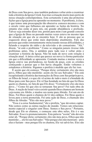 de Deus com Seu povo, mas também podemos voltar atrás e examinar
toda a história da Igreja Cristã. Isso traz a situação muito mais perto de
nossa situação contemporânea. Esta certamente é uma das primeiras
lições que a Igreja precisa aprender no momento. O problema, é claro,
é que temos uma preocupação tão obsessiva conosco mesmos e com
o século vinte que falhamos em aprender as lições da história. No
entanto elas estão aí para nós, em grande abundância e profusão.
Talvez seja estranho dizer isto, porém para mim é um grande consolo
que a Igreja de Deus no passado muitas vezes esteve no mesmo tipo
de situação em que ela se encontra hoje. E são as pessoas que se
esquecem disso que estão mais deprimidas atualmente. Falo das
pessoas que estão constantemente mencioando nossas dificuldades, e
falando a respeito do rádio e da televisão e do comunismo. "Ah,"
dizem, "aí está o problema." Como se ninguém jamais tivesse tido
problemas antes. Ora, o antídoto para tudo isso é voltar atrás e
examinar a história da Igreja. Não há nada de novo com relação à
situação atual. A única coisa que parece ser nova é a forma particular
em que a dificuldade se apresenta. Contudo muitas e muitas vezes a
Igreja esteve nas profundezas, no fundo do poço, com os cristãos
começando a pensar que o fim havia chegado. Então voltemos e
estudemos a história. Sigamos o profeta à medida que ele faz isso.
É assim que ele começa: "Porque dizia: certamente eles são meu
povo, filhos que não mentirão: assim ele foi seu Salvador." Ele está
recapitulando a história das transações de Deus com Seu próprio povo,
os filhos de Israel, e o que ele vê acima de tudo o mais é a bondade de
Deus para com Seu povo. Ele vê Sua bondade no fato de que foi Deus
quem os chamou, no fato de que Ele disse: "Certamente eles são meu
povo..." Como foi que eles se tornaram Seu povo? Foi tudo obra de
Deus. A nação de Israel veio a existir quando Deus chamou um homem
cujo nome era Abrão, e mudou seu nome para Abraão. Foi um ato de
Deus. Foi Deus quem o chamou de Ur dos caldeus. Foi Deus quem o
levou para a terra prometida. Foi uma ação de Deus, o chamado dos
filhos de Abraão: "Eles são meu povo."
"Essa é a coisa fundamental," diz o profeta, "que devemos captar.
Não somos como as outras nações do mundo. Temos um relaciona-
mento especial e singular com Deus. Somos o Seu povo." Portanto,
desde que Ele os chamou, e começou esta obra neles, Ele é o seu
Salvador. Esse é o pronunciamento. Esta palavra "assim" não deveria
estar ali. "Porque dizia: certamente eles são meu povo, filhos que não
mentirão:... ele foi seu Salvador." Não porque eles não mentiam - pois
eles o faziam - mas porque Ele os chamou, Ele vai salvá-los. Eles são
285
 
