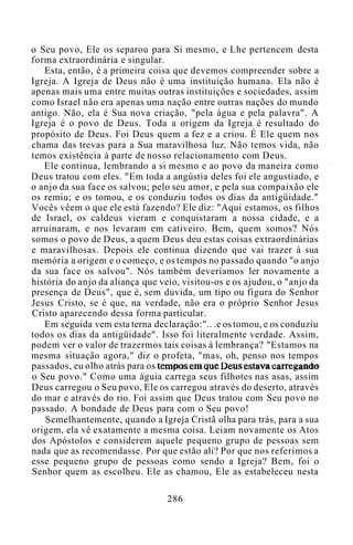 o Seu povo, Ele os separou para Si mesmo, e Lhe pertencem desta
forma extraordinária e singular.
Esta, então, é a primeira coisa que devemos compreender sobre a
Igreja. A Igreja de Deus não é uma instituição humana. Ela não é
apenas mais uma entre muitas outras instituições e sociedades, assim
como Israel não era apenas uma nação entre outras nações do mundo
antigo. Não, ela é Sua nova criação, "pela água e pela palavra". A
Igreja é o povo de Deus. Toda a origem da Igreja é resultado do
propósito de Deus. Foi Deus quem a fez e a criou. É Ele quem nos
chama das trevas para a Sua maravilhosa luz. Não temos vida, não
temos existência à parte de nosso relacionamento com Deus.
Ele continua, lembrando a si mesmo e ao povo da maneira como
Deus tratou com eles. "Em toda a angústia deles foi ele angustiado, e
o anjo da sua face os salvou; pelo seu amor, e pela sua compaixão ele
os remiu; e os tomou, e os conduziu todos os dias da antigüidade."
Vocês vêem o que ele está fazendo? Ele diz: "Aqui estamos, os filhos
de Israel, os caldeus vieram e conquistaram a nossa cidade, e a
arruinaram, e nos levaram em cativeiro. Bem, quem somos? Nós
somos o povo de Deus, a quem Deus deu estas coisas extraordinárias
e maravilhosas. Depois ele continua dizendo que vai trazer à sua
memória a origem e o começo, e os tempos no passado quando "o anjo
da sua face os salvou". Nós também deveríamos ler novamente a
história do anjo da aliança que veio, visitou-os e os ajudou, o "anjo da
presença de Deus", que é, sem duvida, um tipo ou figura do Senhor
Jesus Cristo, se é que, na verdade, não era o próprio Senhor Jesus
Cristo aparecendo dessa forma particular.
Em seguida vem esta terna declaração:".. .e os tomou, e os conduziu
todos os dias da antigüidade". Isso foi literalmente verdade. Assim,
podem ver o valor de trazermos tais coisas à lembrança? "Estamos na
mesma situação agora," diz o profeta, "mas, oh, penso nos tempos
passados, eu olho atrás para os tempos em que Deus estava carregando
o Seu povo." Como uma águia carrega seus filhotes nas asas, assim
Deus carregou o Seu povo, Ele os carregou através do deserto, através
do mar e através do rio. Foi assim que Deus tratou com Seu povo no
passado. A bondade de Deus para com o Seu povo!
Semelhantemente, quando a Igreja Cristã olha para trás, para a sua
origem, ela vê exatamente a mesma coisa. Leiam novamente os Atos
dos Apóstolos e considerem aquele pequeno grupo de pessoas sem
nada que as recomendasse. Por que estão ali? Por que nos referimos a
esse pequeno grupo de pessoas como sendo a Igreja? Bem, foi o
Senhor quem as escolheu. Ele as chamou, Ele as estabeleceu nesta
286
 