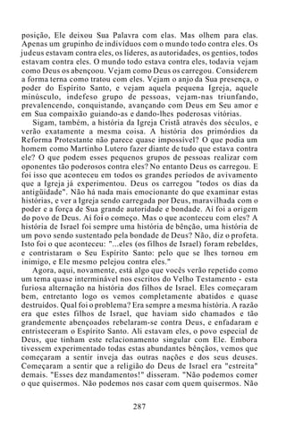 posição, Ele deixou Sua Palavra com elas. Mas olhem para elas.
Apenas um grupinho de indivíduos com o mundo todo contra eles. Os
judeus estavam contra eles, os líderes, as autoridades, os gentios, todos
estavam contra eles. O mundo todo estava contra eles, todavia vejam
como Deus os abençoou. Vejam como Deus os carregou. Considerem
a forma terna como tratou com eles. Vejam o anjo da Sua presença, o
poder do Espírito Santo, e vejam aquela pequena Igreja, aquele
minúsculo, indefeso grupo de pessoas, vejam-nas triunfando,
prevalencendo, conquistando, avançando com Deus em Seu amor e
em Sua compaixão guiando-as e dando-lhes poderosas vitórias.
Sigam, também, a história da Igreja Cristã através dos séculos, e
verão exatamente a mesma coisa. A história dos primórdios da
Reforma Protestante não parece quase impossível? O que podia um
homem como Martinho Lutero fazer diante de tudo que estava contra
ele? O que podem esses pequenos grupos de pessoas realizar com
oponentes tão poderosos contra eles? No entanto Deus os carregou. E
foi isso que aconteceu em todos os grandes períodos de avivamento
que a Igreja já experimentou. Deus os carregou "todos os dias da
antigüidade". Não há nada mais emocionante do que examinar estas
histórias, e ver a Igreja sendo carregada por Deus, maravilhada com o
poder e a força de Sua grande autoridade e bondade. Aí foi a origem
do povo de Deus. Aí foi o começo. Mas o que aconteceu com eles? A
história de Israel foi sempre uma história de bênção, uma história de
um povo sendo sustentado pela bondade de Deus? Não, diz o profeta.
Isto foi o que aconteceu: "...eles (os filhos de Israel) foram rebeldes,
e contristaram o Seu Espírito Santo: pelo que se lhes tornou em
inimigo, e Ele mesmo pelejou contra eles."
Agora, aqui, novamente, está algo que vocês verão repetido como
um tema quase interminável nos escritos do Velho Testamento - esta
furiosa alternação na história dos filhos de Israel. Eles começaram
bem, entretanto logo os vemos completamente abatidos e quase
destruídos. Qual foi o problema? Era sempre a mesma história. A razão
era que estes filhos de Israel, que haviam sido chamados e tão
grandemente abençoados rebelaram-se contra Deus, e enfadaram e
entristeceram o Espírito Santo. Ali estavam eles, o povo especial de
Deus, que tinham este relacionamento singular com Ele. Embora
tivessem experimentado todas estas abundantes bênçãos, vemos que
começaram a sentir inveja das outras nações e dos seus deuses.
Começaram a sentir que a religião do Deus de Israel era "estreita"
demais. "Esses dez mandamentos!" disseram. "Não podemos comer
o que quisermos. Não podemos nos casar com quem quisermos. Não
287
 