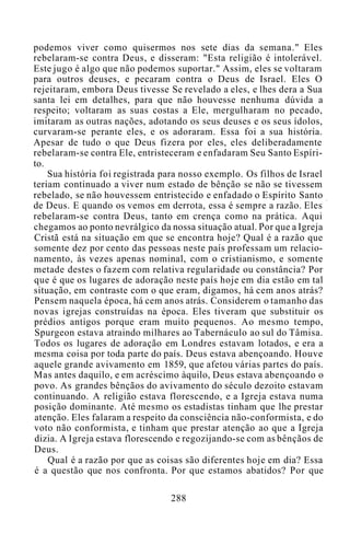 podemos viver como quisermos nos sete dias da semana." Eles
rebelaram-se contra Deus, e disseram: "Esta religião é intolerável.
Este jugo é algo que não podemos suportar." Assim, eles se voltaram
para outros deuses, e pecaram contra o Deus de Israel. Eles O
rejeitaram, embora Deus tivesse Se revelado a eles, e lhes dera a Sua
santa lei em detalhes, para que não houvesse nenhuma dúvida a
respeito; voltaram as suas costas a Ele, mergulharam no pecado,
imitaram as outras nações, adotando os seus deuses e os seus ídolos,
curvaram-se perante eles, e os adoraram. Essa foi a sua história.
Apesar de tudo o que Deus fizera por eles, eles deliberadamente
rebelaram-se contra Ele, entristeceram e enfadaram Seu Santo Espíri-
to.
Sua história foi registrada para nosso exemplo. Os filhos de Israel
teriam continuado a viver num estado de bênção se não se tivessem
rebelado, se não houvessem entristecido e enfadado o Espírito Santo
de Deus. E quando os vemos em derrota, essa é sempre a razão. Eles
rebelaram-se contra Deus, tanto em crença como na prática. Aqui
chegamos ao ponto nevrálgico da nossa situação atual. Por que a Igreja
Cristã está na situação em que se encontra hoje? Qual é a razão que
somente dez por cento das pessoas neste país professam um relacio-
namento, às vezes apenas nominal, com o cristianismo, e somente
metade destes o fazem com relativa regularidade ou constância? Por
que é que os lugares de adoração neste país hoje em dia estão em tal
situação, em contraste com o que eram, digamos, há cem anos atrás?
Pensem naquela época, há cem anos atrás. Considerem o tamanho das
novas igrejas construídas na época. Eles tiveram que substituir os
prédios antigos porque eram muito pequenos. Ao mesmo tempo,
Spurgeon estava atraindo milhares ao Tabernáculo ao sul do Tâmisa.
Todos os lugares de adoração em Londres estavam lotados, e era a
mesma coisa por toda parte do país. Deus estava abençoando. Houve
aquele grande avivamento em 1859, que afetou várias partes do país.
Mas antes daquilo, e em acréscimo àquilo, Deus estava abençoando o
povo. As grandes bênçãos do avivamento do século dezoito estavam
continuando. A religião estava florescendo, e a Igreja estava numa
posição dominante. Até mesmo os estadistas tinham que lhe prestar
atenção. Eles falaram a respeito da consciência não-conformista, e do
voto não conformista, e tinham que prestar atenção ao que a Igreja
dizia. A Igreja estava florescendo e regozijando-se com as bênçãos de
Deus.
Qual é a razão por que as coisas são diferentes hoje em dia? Essa
é a questão que nos confronta. Por que estamos abatidos? Por que
288
 