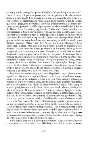 estamos sendo carregados para a Babilônia? O que foi que deu errado?
Como é possível que este povo, que era tão grande e tão abençoado,
desceu a este nível? Em princípio é a mesma pergunta que o profeta
confrontou. E infelizmente a resposta ainda é a mesma. Quando Israel,
quando a Igreja, está atribulada, desolada e desamparada, é sempre por
causa da sua própria rebelião, é porque ela entristeceu o Espírito Santo
de Deus. Essa é a única explicação. "Mas eles foram rebeldes, e
contristaram o Seu Espírito Santo." E assim como os filhos de Israel
fizeram isso, assim também a Igreja de Deus tem feito isso nos últimos
cem anos. Esta é a única explicação. Observem que o profeta não diz
que o problema com Israel era que os inimigos tinham vindo e os
tinham atacado. "Não," ele diz, "essa não é a explicação." Isso
aconteceu, é claro, mas essa não foi a razão. Leiam os escritos deste
profeta. Leiam todos os outros profetas e os Salmos; verão que eles
sempre dizem isso, e somente isso. Sempre que Israel está abatido e
derrotado, nunca é por causa da força e do poder do inimigo. Não,
porque quando o povo estava andando em retidão diante de Deus, não
importava quem fosse o inimigo, ou quão poderoso fosse, Deus
sempre lhes dava a vitória. Esta nunca é a explicação. Sempre que
Israel foi derrotado e abatido, era invariavelmente por causa da sua
própria rebelião, por causa da sua própria insensatez, porque a nação
enfadou e entristeceu o Espírito Santo de Deus.
Infelizmente, meus amigos, esse é o diagnóstico hoje. Quer isto nos
agrade ou não, essa é a explicação real. Não é por causa desses novos
inimigos que se levantaram contra a Igreja. Eles sempre estiveram
presentes. Não é o comunismo, não foram as duas guerras mundiais,
não é a concorrência do rádio, da televisão e do cinema. Não, sempre
houve oposição ao povo de Deus. Estas coisas não são variáveis, elas
são constantes. O que aconteceu é que a própria Igreja, em sua
indescritível insensatez, rebelou-se contra Deus, e entristeceu e enfa-
dou Seu Espírito Santo, exatamente da mesma forma que Israel o fez,
tanto em crença como na prática. Os filhos de Israel afastaram-se de
Deus e de Sua revelação. Eles voltaram-se para outros deuses e para
as suas próprias opiniões e idéias. Eles deliberadamente colocaram
Deus de lado e fizeram o seu próprio deus. Isso é precisamente o que
a Igreja tem feito nos últimos cem anos. A única explicação verdadeira
para o estado do cristianismo e o estado da Igreja hoje em dia é que nos
últimos cem anos a própria Igreja deliberadamente rejeitou a revelação
de Deus e colocou a filosofia em seu lugar.
Foi a Igreja que o fez, e não o povo comum. A Igreja e seus líderes
começaram a criticar este livro (a Bíblia), a se colocarem a si mesmos
289
 
