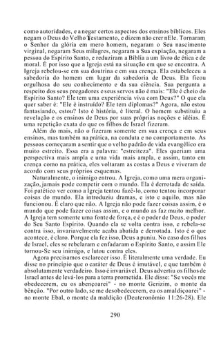 como autoridades, e a negar certos aspectos dos ensinos bíblicos. Eles
negam o Deus do Velho Testamento, e dizem não crer nEle. Tornaram
o Senhor da glória em mero homem, negaram o Seu nascimento
virginal, negaram Seus milagres, negaram a Sua expiação, negaram a
pessoa do Espírito Santo, e reduziram a Bíblia a um livro de ética e de
moral. É por isso que a Igreja está na situação em que se encontra. A
Igreja rebelou-se em sua doutrina e em sua crença. Ela estabeleceu a
sabedoria do homem em lugar da sabedoria de Deus. Ela ficou
orgulhosa do seu conhecimento e da sua ciência. Sua pergunta a
respeito dos seus pregadores e seus servos não é mais: "Ele é cheio do
Espírito Santo? Ele tem uma experiência viva com Deus?" O que ela
quer saber é: "Ele é instruído? Ele tem diplomas?" Agora, não estou
fantasiando, estou? Isto é história, é literal. O homem substituiu a
revelação e os ensinos de Deus por suas próprias noções e idéias. É
uma repetição exata do que os filhos de Israel fizeram.
Além do mais, não o fizeram somente em sua crença e em seus
ensinos, mas também na prática, na conduta e no comportamento. As
pessoas começaram a sentir que o velho padrão de vida evangélico era
muito estreito. Essa era a palavra: "estreiteza". Eles queriam uma
perspectiva mais ampla e uma vida mais ampla, e assim, tanto em
crença como na prática, eles voltaram as costas a Deus e viveram de
acordo com seus próprios esquemas.
Naturalmente, o inimigo entrou. A Igreja, como uma mera organi-
zação, jamais pode competir com o mundo. Ela é derrotada de saída.
Foi patético ver como a Igreja tentou fazê-lo, como tentou incorporar
coisas do mundo. Ela introduziu dramas, e isto e aquilo, mas não
funcionou. É claro que não. A Igreja não pode fazer coisas assim, é o
mundo que pode fazer coisas assim, e o mundo as faz muito melhor.
A Igreja tem somente uma fonte de força, e é o poder de Deus, o poder
do Seu Santo Espírito. Quando ela se volta contra isso, e rebela-se
contra isso, invariavelmente acaba abatida e derrotada. Isto é o que
acontece, é claro. Porque ela fez isso, Deus a puniu. No caso dos filhos
de Israel, eles se rebelaram e enfadaram o Espírito Santo, e assim Ele
tornou-Se seu inimigo, e lutou contra eles.
Agora precisamos esclarecer isso. É literalmente uma verdade. Eu
disse no princípio que o caráter de Deus é imutável, e que também é
absolutamente verdadeiro. Isso é invariável. Deus advertiu os filhos de
Israel antes de levá-los para a terra prometida. Ele disse: "Se vocês me
obedecerem, eu os abençoarei" - no monte Gerizim, o monte da
bênção. "Por outro lado, se me desobedecerem, eu os amaldiçoarei" -
no monte Ebal, o monte da maldição (Deuteronômio 11:26-28). Ele
290
 
