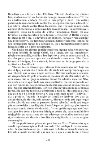 lhes disse que o faria, e o fez. Ele disse: "Se não obedecerem minhas
leis, se não andarem em harmonia comigo, eu os amaldiçoarei." E Ele
os amaldiçoou, embora fossem o Seu próprio povo. Em outras
palavras, tendo se rebelado contra Ele, este povo começou a descobrir
que estava lutando contra Deus. Descobriu que Deus não somente não
o estava abençoando, e sim estava lutando contra ele. Há intermináveis
exemplos disso na história do Velho Testamento. Quem foi que
levantou o exército caldeu para destruir Jerusalém? A Bíblia diz que
foi Deus quem o fez. Ele levantou um inimigo. Por quê? Para castigar
Seu próprio povo. Ele temporariamente, metaforicamente, tornou-Se
seu inimigo para reduzi-lo e subjugá-lo. Ele o fez repetidamente nesta
longa história do Velho Testamento.
Não hesito em afirmar que Ele tem feito a mesma coisa vez após vez
na longa história da Igreja Cristã. Se a Igreja, em sua sagacidade,
rebela-se contra Ele, enfada o Seu Espírito, e volta as suas costas a Ele,
ela não pode presumir que vai ser deixada como está. Não, Deus
levantará inimigos, Ele a atacará, Se tornará um inimigo para ela, a
açoitará e a humilhará.
Não hesito em afirmar que estamos testemunhando isto hoje em
dia. A Igreja ainda não é humilde, ela ainda não compreende que é a
sua rebelião que causou a ação de Deus. Haveria qualquer evidência
de arrependimento pelo devastador movimento da alta crítica de há
cem anos atrás? A Igreja se retratou disso? Ela admitiu seu erro? Não,
ela ainda está se agarrando aos seus resultados, mesmo depois de ver
que não funciona, e até mesmo após tentar acrescentar outras coisas a
isso. Não há arrependimento. Por isso Deus levanta inimigos contra a
Igreja. Ele sempre fez isso, e continuará a fazê-lo. Mas graças a Deus
que esse não é o fim da história. O que aconteceu aqui? "Todavia..."
diz o profeta, "todavia (a nação de Israel) se lembrou dos dias da
antigüidade, de Moisés, e do seu povo, dizendo: onde está aquele que
os fez subir do mar com os pastores do seu rebanho? onde está o que
pôs no meio deles o seu Espírito Santo? Aquele cujo braço glorioso ele
fez andar à mão direita de Moisés?..." Isto significa que quando Deus
castigou Seu povo, e levantou inimigos contra ele, para humilhá-lo e
subjugá-lo, em sua extrema derrota e desespero ele subitamente cai em
si, e lembra-se de Moisés e dos dias da antigüidade, e da sua origem
como nação.
Há um perfeito complemento para isso no Novo Testamento, que
nos dá o quadro completo. É a história do filho pródigo. Ele abandonou
o lar, desprezando o seu pai, e saiu com os bolsos cheios de dinheiro.
Ele sabia, muito melhor do que seu pai, o que ele iria fazer, e foi-se
291
 