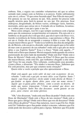 embora. Sim, e seguiu seu caminho voluntarioso até que se achou
sentado num campo com as bolotas e os porcos. Então subitamente
caiu em si, e disse: "O que estou fazendo aqui? Sou filho do meu pai!"
Ele pensou no seu lar, pensou no pai. Sim, porém foi preciso toda
aquela miséria para fazê-lo pensar no seu pai. Ele precisou ficar
andrajoso, desgrenhado, de bolsos vazios, estômago vazio, faminto,
morrendo, antes que caísse em si. Contudo ele se lembrou, levantou-
se e voltou para o seu pai e para o seu lar.
Meus caros amigos, isso foi o que sempre aconteceu com a Igreja
antes que ela começasse a experimentar avivamento. Ela caiu em si, e
lembrou-se de quem ela é e do que ela é, que ela é o povo do Deus vivo,
trazido à existência de forma miraculosa, e que pertence a Deus. Ela
cai em si. Então ela se arrepende e começa a falar e a orar. Oh, que
oração maravilhosa que é! "Todavia se lembrou dos dias da antigüida-
de, de Moisés, e do seu povo, dizendo: onde está aquele que os fez subir
do mar com os pastores do seu rebanho? onde está o que pôs no meio
deles o seu Espírito Santo?" Essa é a frase: "Onde está aquele...?"
Onde está o Deus que chamou Moisés naquela tarde quando ele estava
pastoreando do outro lado da montanha? Onde está Ele? Onde está o
Deus de Moisés? Onde está o Deus de Elias? O Deus que faz coisas
tão maravilhosas, onde está Ele, que tenhamos chegado a esta situa-
ção? Essa foi sua oração. Eles voltaram, confessando seus pecados,
viram a Deus, e disseram: "Ele ainda é o mesmo Deus. Sabemos que
Ele está presente, mas por que estamos nesta situação?"
Quero reler a vocês a petição que eles apresentaram a Deus.
Onde está aquele que os fez subir do mar com os pastores do seu
rebanho ? onde está o que pôs no meio deles o seu Espírito Santo ?
Aquele cujo braço glorioso ele fez andar à mão direita de Moisés ?
que fendeu as águas diante deles, para criar um nome eterno ?
Aquele que os guiou pelos abismos, como o cavalo no deserto, de
modo que nunca tropeçaram ? Como ao animal que desce aos
vales, o Espírito Santo lhes deu descanso: assim guiaste ao teu
povo, para criares um nome glorioso.
"Oh," eles disseram, "onde está este Deus de poder? Onde está este
Deus de libertação? Onde está o Deus de tais ensinos? Onde está o
Deus que guia e dirige? Onde está o Deus que nos dá descanso? Onde
está o Deus da glória?" Essa é Sua natureza, isso é o que Ele fez. Onde
está Ele? Sabemos que o Seu poder ainda é o mesmo, sabemos que Ele
ainda pode dar descanso e glória para a Igreja. Sabemos que Ele pode
292
 