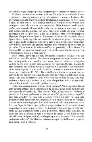 descobri rão que sempre parece ser quase precisamente a mesma coisa.
Então, examinem-no de outra forma. Depois de examiná-lo histo-
ricamente, investiguem-no geograficamente. Leiam a história dos
avivamentos na Inglaterra, na Grã-Bretanha, na América, na África, na
China, na Manchúria, na Coréia, na índia, não importa onde vocês vão,
qualquer parte do mundo que escolham. Não importa onde vocês
estão, nem quando, descobrirão cada vez que o que aconteceu, e o que
está acontecendo, parece ser uma repetição exata do que sempre
aconteceu em tais períodos, e em tais ocasiões. Ora isto certamente é
algo que não podemos ignorar. Em nossa desesperada necessidade na
época atual, nesta urgente necessidade de vida e de poder, desta água
sem a qual nada podemos realizar, e sem a qual nem sequer podemos
sobreviver, aqui está um grande registro e testemunho que nos vem do
passado. Deus tratou de tais ocasiões no passado, e Ele ainda é o
mesmo. Há um suprimento disponível, se tão-somente formos a ele e
o buscarmos. Essa é a mensagem.
Isso, então, leva-me ao meu princípio seguinte. Isaque, em sua
sabedoria, decidiu voltar. Ele queria assegurar um suprimento certo.
Por conseguinte ele mandou que seus homens voltassem àqueles
velhos poços que tinham sido cavados por seu pai Abraão. E quando
eles voltaram aos velhos poços, descobriram que os filisteus os haviam
entulhado depois da morte de Abraão. Lemos exatamente a mesma
coisa no versículo 15: "E... lhe entulharam todos os poços que os
servos de seu pai haviam cavado, nos dias de Abraão, enchendo-os de
terra." Em outras palavras, eles voltaram aos velhos poços, sim, mas
embora a água ainda estivesse ali, eles não podiam vê-la. A água não
estava disponível, e eles não podiam usá-la.
Este é um quadro maravilhoso, não é mesmo? Ali, nas profundezas,
está aquele antigo, puro suprimento de água, e aqui estão homens em
desesperada necessidade. Eles dizem: "Ora, a água está aí. Todavia o
problema é, como podemos ter acesso a ela? O que aconteceu aqui? O
que saiu errado? Por que não estamos vendo a água? Por que não
podemos tirar água com nossas jarras?" E a resposta é que os filisteus
tinham entulhado os poços. Eles tinham entulhado os poços com terra,
lixo e refugo, de forma que, embora a água estivesse ali, ela não estava
disponível e nem sequer visível. Se há uma coisa que quero enfatizar
mais do que qualquer outra é este princípio. Meus caros amigos, há
somente uma explicação para a situação da Igreja Cristã hoje. É obra
dos filisteus. A água está ali, então por que não a vemos? Por que não
podemos bebê-la? Os filisteus estiveram aqui e entulharam os poços
com terra, lixo e refugo.
32
 