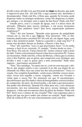 dividir o mar e dividir o rio, que Ele pode dar maná no deserto, que nada
é impossível para Ele. Ali está Ele, e aqui estamos nós, desolados e
desamparados. Onde está Ele, o Deus que, quando Se levanta, pode
dispersar todos os inimigos modernos, como Ele dispersou os inimi-
gos antigos, e os dissipou com o sopro da Sua boca? Onde está Ele?
Amado povo, essa é a oração da Igreja, esse é o único meio de
salvação. Olhamos para nossos inimigos, e em nossa insensatez
dizemos: "Que podemos fazer? Que nova organização podemos
estabelecer?"
"Não," diz este homem. "Quando estas pessoas da antigüidade
caíram em si, isto foi o que fizeram. Elas disseram: "Oh, se tão-
somente pudéssemos encontrá-lO! Ele está ali, em algum lugar, com
todo o Seu inimitável poder. Todavia a questão é: onde está Ele?" E
assim eles decidem buscar ao Senhor, e buscar a Sua face."
"Ora," diz o profeta, "isso é o que precisamos fazer." E ele então
começa a fazê-lo no versículo 15, orando: "Atenta desde os céus..."
Este Deus, Ele está ali. Vamos buscá-lO. Vamos colocar tudo o mais
de lado. Vamos concentrarem buscar a Sua face e encontrá-lO. Vamos
ser insistentes. Onde está Ele, o Deus de Moisés, o Deus que os encheu
com o Seu Espírito, que os guiou, que conquistou seus inimigos, que
dividiu o mar, e que os guiou para a terra prometida? Nada mais
importa - precisamos encontrá-lO.
"Sim," diz o pródigo, "levantar-me-ei, e irei ter com meu pai, e dir-
lhe-ei: pai, pequei contra o céu e perante ti; já não sou digno de ser
chamado teu filho; faze-me como um dos teus jornaleiros." Essa é a
oração. Em completa humildade, vendo nossa rebeldia e nossa insen-
satez, nosso tolo orgulho e nossa vergonha, vamos nos levantar e
voltar para o nosso Pai. No momento em que O encontrarmos,
descobriremos que Ele ainda é cheio de benignidades e misericórdias,
de compaixão, de amor, de misericórdia, e de tudo o que precisamos.
Seu poder não diminuiu. Quando Ele olhar para nós, e nos abençoar
novamente, nós nos tornaremos Seu povo, nossos inimigos serão
dispersos, e Sião será novamente cheia da glória do Senhor. Onde está
Ele? Seria esse o clamor do seu coração? Não vejo esperança para a
Igreja até que seu povo tenha este clamor no coração. Nada importa
além de conhecê-lO e ter um relacionamento certo com Ele.
293
 