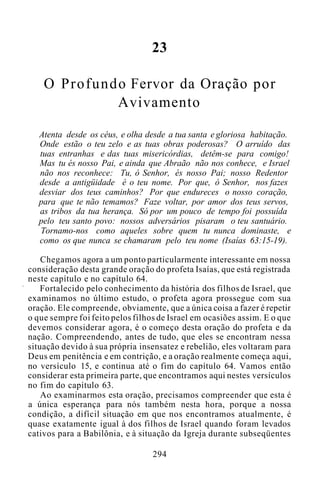 23
O Profundo Fervor da Oração por
Avivamento
Atenta desde os céus, e olha desde a tua santa e gloriosa habitação.
Onde estão o teu zelo e as tuas obras poderosas? O arruído das
tuas entranhas e das tuas misericórdias, detêm-se para comigo!
Mas tu és nosso Pai, e ainda que Abraão não nos conhece, e Israel
não nos reconhece: Tu, ó Senhor, és nosso Pai; nosso Redentor
desde a antigüidade é o teu nome. Por que, ó Senhor, nos fazes
desviar dos teus caminhos? Por que endureces o nosso coração,
para que te não temamos? Faze voltar, por amor dos teus servos,
as tribos da tua herança. Só por um pouco de tempo foi possuída
pelo teu santo povo: nossos adversários pisaram o teu santuário.
Tornamo-nos como aqueles sobre quem tu nunca dominaste, e
como os que nunca se chamaram pelo teu nome (Isaías 63:15-19).
Chegamos agora a um ponto particularmente interessante em nossa
consideração desta grande oração do profeta Isaías, que está registrada
neste capítulo e no capítulo 64.
Fortalecido pelo conhecimento da história dos filhos de Israel, que
examinamos no último estudo, o profeta agora prossegue com sua
oração. Ele compreende, obviamente, que a única coisa a fazer é repetir
o que sempre foi feito pelos filhos de Israel em ocasiões assim. E o que
devemos considerar agora, é o começo desta oração do profeta e da
nação. Compreendendo, antes de tudo, que eles se encontram nessa
situação devido à sua própria insensatez e rebelião, eles voltaram para
Deus em penitência e em contrição, e a oração realmente começa aqui,
no versículo 15, e continua até o fim do capítulo 64. Vamos então
considerar esta primeira parte, que encontramos aqui nestes versículos
no fim do capítulo 63.
Ao examinarmos esta oração, precisamos compreender que esta é
a única esperança para nós também nesta hora, porque a nossa
condição, a difícil situação em que nos encontramos atualmente, é
quase exatamente igual à dos filhos de Israel quando foram levados
cativos para a Babilônia, e à situação da Igreja durante subseqüentes
294
 
