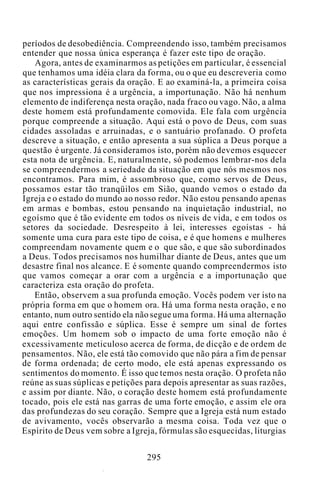 períodos de desobediência. Compreendendo isso, também precisamos
entender que nossa única esperança é fazer este tipo de oração.
Agora, antes de examinarmos as petições em particular, é essencial
que tenhamos uma idéia clara da forma, ou o que eu descreveria como
as características gerais da oração. E ao examiná-la, a primeira coisa
que nos impressiona é a urgência, a importunação. Não há nenhum
elemento de indiferença nesta oração, nada fraco ou vago. Não, a alma
deste homem está profundamente comovida. Ele fala com urgência
porque compreende a situação. Aqui está o povo de Deus, com suas
cidades assoladas e arruinadas, e o santuário profanado. O profeta
descreve a situação, e então apresenta a sua súplica a Deus porque a
questão é urgente. Já consideramos isto, porém não devemos esquecer
esta nota de urgência. E, naturalmente, só podemos lembrar-nos dela
se compreendermos a seriedade da situação em que nós mesmos nos
encontramos. Para mim, é assombroso que, como servos de Deus,
possamos estar tão tranqüilos em Sião, quando vemos o estado da
Igreja e o estado do mundo ao nosso redor. Não estou pensando apenas
em armas e bombas, estou pensando na inquietação industrial, no
egoísmo que é tão evidente em todos os níveis de vida, e em todos os
setores da sociedade. Desrespeito à lei, interesses egoístas - há
somente uma cura para este tipo de coisa, e é que homens e mulheres
compreendam novamente quem e o que são, e que são subordinados
a Deus. Todos precisamos nos humilhar diante de Deus, antes que um
desastre final nos alcance. E é somente quando compreendermos isto
que vamos começar a orar com a urgência e a importunação que
caracteriza esta oração do profeta.
Então, observem a sua profunda emoção. Vocês podem ver isto na
própria forma em que o homem ora. Há uma forma nesta oração, e no
entanto, num outro sentido ela não segue uma forma. Há uma alternação
aqui entre confissão e súplica. Esse é sempre um sinal de fortes
emoções. Um homem sob o impacto de uma forte emoção não é
excessivamente meticuloso acerca de forma, de dicção e de ordem de
pensamentos. Não, ele está tão comovido que não pára a fim de pensar
de forma ordenada; de certo modo, ele está apenas expressando os
sentimentos do momento. É isso que temos nesta oração. O profeta não
reúne as suas súplicas e petições para depois apresentar as suas razões,
e assim por diante. Não, o coração deste homem está profundamente
tocado, pois ele está nas garras de uma forte emoção, e assim ele ora
das profundezas do seu coração. Sempre que a Igreja está num estado
de avivamento, vocês observarão a mesma coisa. Toda vez que o
Espírito de Deus vem sobre a Igreja, fórmulas são esquecidas, liturgias
295
 