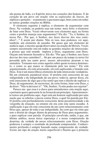são postas de lado, e o Espírito move nos corações dos homens. E do
coração de um povo em oração vêm as expressões de louvor, de
súplicas e petições - exatamente o que temos aqui, bem como em todas
as outras grandes orações na Bíblia.
O elemento seguinte é súplica, o elemento de argumentar com
Deus. Na verdade, eu poderia usar um termo mais forte: o elemento
de lutar com Deus. Vocês observaram esse elemento aqui, na forma
como o profeta maneja seus argumentos? Ele diz: "Tu, ó Senhor, és
nosso Pai... Por que, ó Senhor, nos fazes desviar dos teus cami-
nhos?..." E assim por diante. Não só isso, mas podemos ver aqui,
também, um elemento de ousadia. Há quase que um elemento de
audácia aqui, o mesmo que já observamos na oração de Moisés. Vocês
sempre encontrarão isto em todas as grandes orações de intercessão:
a pessoa que está orando implora a Deus, argumenta com Deus.
Ouçam este homem fazendo-o. Ele diz: "Por que, ó Senhor, nos fazes
desviar dos teus caminhos?... Só por um pouco de tempo (a terra) foi
possuída pelo teu santo povo: nossos adversários pisaram o teu
santuário. Tornamo-nos como aqueles sobre quem tu nunca dominas-
te, e como os que nunca se chamaram pelo teu nome." Ele está
argumentando, ele está arrazoando, ele está suplicando e lutando com
Deus. Este é um maravilhoso elemento de toda intercessão verdadeira.
Há um elemento paradoxal nisso. O profeta está consciente de sua
indignidade e da indignidade do seu povo: todavia, apesar disso, ele
está consciente de algo que o faz sentir que tem o direito de suplicar a
Deus, de argumentar, de raciocinar, de certa forma, lutar com Deus, e
de dizer: "Não te deixarei ir". "Oh, Senhor, Tu não podes nos rejeitar".
Parece-me que essa é a chave para entendermos esta oração aqui,
e portanto quero apresentá-la na forma de um princípio. Aparentemen-
te temos um problema aqui. Aqui está um homem suplicando por uma
nação que se rebelou e pecou contra Deus, a qual foi punida por Ele.
O profeta está profundamente consciente desta pecaminosidade e da
vergonha da situação, no entanto ele ora com esta santa ousadia. A
explicação é que ele está consciente de um certo relacionamento com
Deus que, apesar de toda a sua indignidade, faz com que ele sinta que
tem o direito de chegar diante da presença de Deus para argumentar,
e para suplicar com paixão. O princípio envolvido, então, é que, em
última análise, nossa única esperança é a nossa compreensão da
doutrina, da verdade do nosso relacionamento com Deus. Oração
poderosa é sempre o resultado de profunda compreensão. Conheci-
mento profundo é sempre baseado numa compreensão da verdade.
Existe um tipo de oração muito superficial e fluente que à primeira
296
 