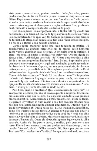 vista parece maravilhoso, porém quando tribulações vêm, parece
perder direção. As frases fluentes passam a soar vazias; morrem nos
lábios. É quando um homem se encontra na fornalha da aflição que ele
se volta para certas verdades fundamentais das quais está absoluta-
mente certo e seguro. A chave para a oração poderosa é um profundo
conhecimento e compreensão das doutrinas da graça.
Isso não é apenas uma alegação minha, a Bíblia está repleta de tais
declarações, e se lerem a história da Igreja através dos séculos, verão
isto exemplificado vez após vez. Os homens que permanecem firmes
na fornalha da aflição são aqueles que têm uma rocha sob os seus pés,
e a rocha é a Bíblia e sua bendita doutrina.
Vamos agora examinar como isto tudo funciona na prática. Já
consideramos as grandes características da oração deste homem;
agora vamos examinar suas petições. A primeira grande petição, é
claro, encontra-se nestas significativas palavras: "Atenta desde os
céus, e olha..." Ali está, no versículo 15: "Atenta desde os céus, e olha
desde a tua santa e gloriosa habitação." Isto, é claro, é a primeira coisa
que precisamos compreender - aqui está a primeira grande necessida-
de. Israel está derrotado. O povo, em sua grande maioria, foi levado
cativo, escravo, para a Babilônia. O templo e a grande cidade de Davi
estão em ruínas. A grande cidade de Deus é um montão de escombros.
Como pôde isto acontecer? Onde foi que eles erraram? Não preciso
traduzir tudo isso em linguagem moderna para vocês, mas esse é o
quadro da Igreja moderna. Não tenhamos ilusões a respeito disso. A
Igreja de Deus está abatida; em certo sentido, ela está em ruínas. Ainda
mais, o inimigo, triunfante, está se rindo de nós.
Pois bem, qual é o problema? Qual é a necessidade suprema? De
acordo com este homem, não há dúvida quanto à resposta. Encontra-
mos a mesma coisa nos Salmos. E é a mesma em todas estas grandes
orações na Bíblia. A necessidade é a presença de Deus, a face de Deus.
Ele parece ter voltado as Suas costas a nós, Ele não está olhando para
nós, Ele Se afastou. Não hesito em usar estes termos. O termo "pai" é
usado no versículo 16, Deus é nosso Pai, e Deus trata a nós, Seus filhos,
como nós tratamos nossos filhos. A criança fez algo que não deveria
ter feito, e então se aproxima de você, e o que você faz? Você não olha
para ela, você lhe volta as costas. Mas ela se agarra a você, insistindo
para que olhe para ela. O que ela não pode suportar é que você não olhe
para ela. Assim ela lhe puxa o braço, e suplica, pois quer ver o seu
rosto. E isso é exatamente o que este profeta está fazendo aqui, nesta
oração. "Atenta", ele diz. "Olha para nós. Oh, Deus, por que voltas o
Teu rosto? Por que desvias a Tua face? Por que estás voltando as costas
297
 