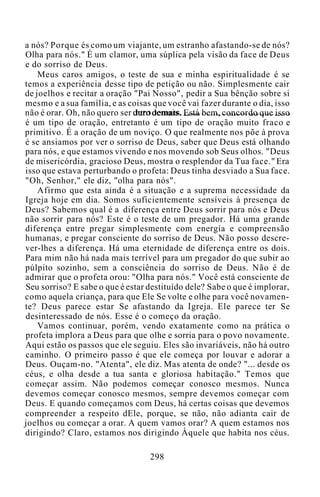 a nós? Porque és como um viajante, um estranho afastando-se de nós?
Olha para nós." É um clamor, uma súplica pela visão da face de Deus
e do sorriso de Deus.
Meus caros amigos, o teste de sua e minha espiritualidade é se
temos a experiência desse tipo de petição ou não. Simplesmente cair
de joelhos e recitar a oração "Pai Nosso", pedir a Sua bênção sobre si
mesmo e a sua família, e as coisas que você vai fazer durante o dia, isso
não é orar. Oh, não quero ser duro demais. Está bem, concordo que isso
é um tipo de oração, entretanto é um tipo de oração muito fraco e
primitivo. É a oração de um noviço. O que realmente nos põe à prova
é se ansiamos por ver o sorriso de Deus, saber que Deus está olhando
para nós, e que estamos vivendo e nos movendo sob Seus olhos. "Deus
de misericórdia, gracioso Deus, mostra o resplendor da Tua face." Era
isso que estava perturbando o profeta: Deus tinha desviado a Sua face.
"Oh, Senhor," ele diz, "olha para nós".
Afirmo que esta ainda é a situação e a suprema necessidade da
Igreja hoje em dia. Somos suficientemente sensíveis à presença de
Deus? Sabemos qual é a diferença entre Deus sorrir para nós e Deus
não sorrir para nós? Este é o teste de um pregador. Há uma grande
diferença entre pregar simplesmente com energia e compreensão
humanas, e pregar consciente do sorriso de Deus. Não posso descre-
ver-lhes a diferença. Há uma eternidade de diferença entre os dois.
Para mim não há nada mais terrível para um pregador do que subir ao
púlpito sozinho, sem a consciência do sorriso de Deus. Não é de
admirar que o profeta orou: "Olha para nós." Você está consciente de
Seu sorriso? E sabe o que é estar destituído dele? Sabe o que é implorar,
como aquela criança, para que Ele Se volte e olhe para você novamen-
te? Deus parece estar Se afastando da Igreja. Ele parece ter Se
desinteressado de nós. Esse é o começo da oração.
Vamos continuar, porém, vendo exatamente como na prática o
profeta implora a Deus para que olhe e sorria para o povo novamente.
Aqui estão os passos que ele seguiu. Eles são invariáveis, não há outro
caminho. O primeiro passo é que ele começa por louvar e adorar a
Deus. Ouçam-no. "Atenta", ele diz. Mas atenta de onde? "... desde os
céus, e olha desde a tua santa e gloriosa habitação." Temos que
começar assim. Não podemos começar conosco mesmos. Nunca
devemos começar conosco mesmos, sempre devemos começar com
Deus. E quando começamos com Deus, há certas coisas que devemos
compreender a respeito dEle, porque, se não, não adianta cair de
joelhos ou começar a orar. A quem vamos orar? A quem estamos nos
dirigindo? Claro, estamos nos dirigindo Àquele que habita nos céus.
298
 
