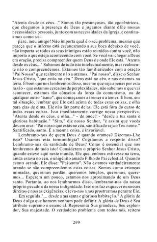 "Atenta desde os céus..." Somos tão presunçosos, tão egocêntricos,
que chegamos à presença de Deus e jogamos diante dEle nossas
necessidades pessoais, junto com as necessidades da Igreja, e continu-
amos como s e -
pare, meu amigo! Não importa qual é o seu problema, mesmo que
pareça que o inferno está escancarando a sua boca debaixo de você,
não importa se todos os seus inimigos estão reunidos contra você, não
importa o que esteja acontecendo com você. Se você vai chegar a Deus
em oração, precisa compreender quem Deus é e onde Ele está. "Atenta
desde os céus..." Sabemos de tudo isto intelectualmente, mas realmen-
te não o compreendemos. Estamos tão familiarizados com a oração
"Pai Nosso" que realmente não a oramos. "Pai nosso", disse o Senhor
Jesus Cristo, "que estás no céu." Deus está no céu, e nós estamos na
terra. É bom que nos lembremos disso, mesmo que seja apenas por esta
razão - que estamos cercados de perplexidades, não sabemos o que vai
acontecer, estamos tão cônscios da força do comunismo, ou de
qualquer outro "ismo", que começamos a tremer e a temer. É bom, em
tal situação, lembrar que Ele está acima de todas estas coisas, e olha
para elas de cima. Ele não faz parte delas. Ele está fora do curso de
todas essas coisas. Isso imediatamente corrige nossa perspectiva.
"Atenta desde os céus, e olha..." - de onde? - "desde a tua santa e
gloriosa habitação." "Sim," diz nosso Senhor, "é assim que vocês
devem orar: "Pai nosso que estás no céu, santificado seja o Teu nome."
Santificado, santo. É a mesma coisa, é invariável.
Lembramo-nos de quem Deus é quando oramos? Dizemos-Lhe
isso? Usamos esta terminologia? Cogitamos a respeito disso?
Lembramo-nos da santidade de Deus? Como é essencial que nos
lembremos de tudo isto! Considerem o próprio Senhor Jesus Cristo,
quando esteve aqui neste mundo, Ele que, embora estivesse na terra,
ainda estava no céu, o unigénito amado Filho do Pai celestial. Quando
estava orando, Ele disse: "Pai santo". Não estamos verdadeiramente
orando se não compreendemos estas coisas. Somos como crianças
mimadas, queremos perdão, queremos bênçãos, queremos, quere-
mos... Esperem um pouco, estamos nos aproximando de um Deus
santo. Portanto, ao nos lembrarmos disso, lembramo-nos do nosso
próprio pecado e da nossa indignidade. Isso nos faz esquecer os nossos
direitos e nossas exigências, e leva-nos a nos prostrarmos perante Ele.
Em seguida,"... desde a tua santa e gloriosa habitação." A glória de
Deus é algo que homem nenhum pode definir. A glória de Deus é Seu
atributo supremo e essencial. Representa Sua grandeza, Seu esplen-
dor, Sua majestade. O verdadeiro problema com todos nós, reitero
299
 
