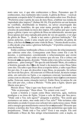 mais uma vez, é que não conhecemos a Deus. Pensamos que O
conhecemos, mas realmente não é assim. A glória de Deus - vocês já
pensaram a respeito dela? O salmista sabia muito sobre isso. Ele disse:
"Preferiria estar à porta da casa do meu Deus, a habitar nas tendas da
impiedade (dos ímpios)" (Salmo 84:10). Ele preferiria ser um homem
no vestíbulo, distribuindo os hinários, ou talvez encarregado das
tarefas mais humildes, do que estar numa posição de poder e nos
círculos de autoridade no meio dos ímpios. Ele explica por que: é pela
graça e glória; é para ver a glória de Deus no tabernáculo: mesmo que
fosse apenas por uma espiada pela porta de vez em quando, e ver algo
da glória de Deus. "... desde a tua santa e gloriosa habitação." Em
outras palavras, ainda é uma oração por um vislumbre da glória de
Deus, e da face de Deus, por uma visão de Deus. "Atenta desde os céus,
e olha desde a tua santa e gloriosa habitação." O profeta começa com
essa declaração.
Então continua lembrando a Deus e a si mesmo do relacionamento
que subsiste entre eles. Começamos com Deus como Ele é em Si
mesmo, e continuamos considerando o relacionamento que existe
entre nós e Deus. Aqui estão os termos que ele usa. Ele o coloca em
forma de uma pergunta, dizendo: "Onde estão o teu zelo e as tuas obras
poderosas... para comigo?" Do que ele está falando? Bem, ele conhece
a história passada dos filhos de Israel e da maneira como Deus lidou
com eles. Ele sabe o que Deus disse a respeito deles, e sabe o que Deus
fez por eles. E o que ele descobre é que Deus, no passado, foi zeloso
em favor do Seu povo. Ali estavam os filhos de Israel, há muito tempo
atrás, em cativeiro no Egito, e os capatazes estavam lacerando suas
costas com os chicotes, forçando-os a produzir mais tij olos com menos
palha. Estavam numa situação terrível. Então Deus levantou-Se em
Seu zelo por eles, e disse a Moisés: "Volta para o Egito. Quero que
liberte esse povo."
Moisés disse: "Que é que vou fazer com o Faraó?"
"Não se preocupe," Deus disse. "Eu estarei com você."
Leiam a história e vejam como Deus interveio, agiu, realizou
prodígios e os tirou do Egito. Vejam o zelo de Deus por Seu povo.
"Onde está o Teu zelo agora?" pergunta o profeta. "Era assim que
costumava ser antes, mas onde está o Teu zelo?" Não teríamos sido
derrotados se ainda tivesses esse zelo por nós e pela nossa causa. Onde
está a energia que manifestaste a nosso favor no passado? Disseste que
éramos a menina dos Teus olhos, e que não permitirias que nada nos
prejudicasse. "Onde está o Teu zelo?" Essa é sua oração. Ele está
lembrando a Deus do Seu antigo relacionamento com a nação, os
300
 
