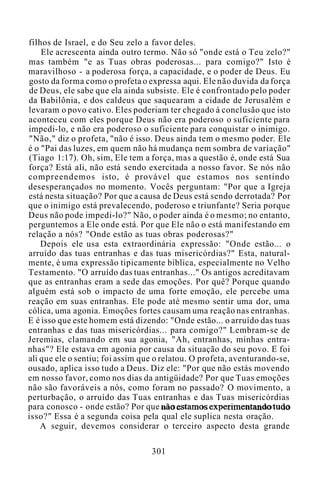 filhos de Israel, e do Seu zelo a favor deles.
Ele acrescenta ainda outro termo. Não só "onde está o Teu zelo?"
mas também "e as Tuas obras poderosas... para comigo?" Isto é
maravilhoso - a poderosa força, a capacidade, e o poder de Deus. Eu
gosto da forma como o profeta o expressa aqui. Ele não duvida da força
de Deus, ele sabe que ela ainda subsiste. Ele é confrontado pelo poder
da Babilônia, e dos caldeus que saquearam a cidade de Jerusalém e
levaram o povo cativo. Eles poderiam ter chegado à conclusão que isto
aconteceu com eles porque Deus não era poderoso o suficiente para
impedi-lo, e não era poderoso o suficiente para conquistar o inimigo.
"Não," diz o profeta, "não é isso. Deus ainda tem o mesmo poder. Ele
é o "Pai das luzes, em quem não há mudança nem sombra de variação"
(Tiago 1:17). Oh, sim, Ele tem a força, mas a questão é, onde está Sua
força? Está ali, não está sendo exercitada a nosso favor. Se nós não
compreendemos isto, é provável que estamos nos sentindo
desesperançados no momento. Vocês perguntam: "Por que a Igreja
está nesta situação? Por que a causa de Deus está sendo derrotada? Por
que o inimigo está prevalecendo, poderoso e triunfante? Seria porque
Deus não pode impedi-lo?" Não, o poder ainda é o mesmo; no entanto,
perguntemos a Ele onde está. Por que Ele não o está manifestando em
relação a nós? "Onde estão as tuas obras poderosas?"
Depois ele usa esta extraordinária expressão: "Onde estão... o
arruído das tuas entranhas e das tuas misericórdias?" Esta, natural-
mente, é uma expressão tipicamente bíblica, especialmente no Velho
Testamento. "O arruído das tuas entranhas..." Os antigos acreditavam
que as entranhas eram a sede das emoções. Por quê? Porque quando
alguém está sob o impacto de uma forte emoção, ele percebe uma
reação em suas entranhas. Ele pode até mesmo sentir uma dor, uma
cólica, uma agonia. Emoções fortes causam uma reação nas entranhas.
E é isso que este homem está dizendo: "Onde estão... o arruído das tuas
entranhas e das tuas misericórdias... para comigo?" Lembram-se de
Jeremias, clamando em sua agonia, "Ah, entranhas, minhas entra-
nhas"? Ele estava em agonia por causa da situação do seu povo. E foi
ali que ele o sentiu; foi assim que o relatou. O profeta, aventurando-se,
ousado, aplica isso tudo a Deus. Diz ele: "Por que não estás movendo
em nosso favor, como nos dias da antigüidade? Por que Tuas emoções
não são favoráveis a nós, como foram no passado? O movimento, a
perturbação, o arruído das Tuas entranhas e das Tuas misericórdias
para conosco - onde estão? Por que não estamos experimentando tudo
isso?" Essa é a segunda coisa pela qual ele suplica nesta oração.
A seguir, devemos considerar o terceiro aspecto desta grande
301
 