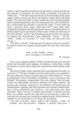 oração, o qual é a petição central que ele apresenta, e notem que ela tem
três aspectos. O primeiro, de certa forma, já abordei, nas palavras
"Onde está... ?" Ele está consciente de que as misericórdias pelas quais
suplica ainda existem, que Deus não mudou, porque Deus não pode
mudar. Ele sabe que Deus é como sempre foi, mas está preocupado
sobre a manifestação deste fato. Em outras palavras, está reconhecen-
do e confessando seu pecado e o pecado da nação. "Como pode um
santo e glorioso Deus sequer olhar para nós? Como pode sentir
compaixão, piedade e misericórdia para conosco, quando perdemos o
direito a tudo isso? Como pode um Deus santo voltara ter interesse em
nós? Oh, Senhor," ele diz, "não há nada que possa ser feito. Eu suplico,
eu imploro por misericórdia e por compaixão. Atenta..." ele diz.
"Olha..." Então, no versículo 17: "Faze voltar, por amor dos teus
servos..."
"Oh, Deus," ele diz, "volta para nós. Por que és como um estranho?
Por que és como um viajante, de passagem? Por que não voltas para
nós?"
Volte, ó santa Pomba, retorne,
Doce mensageiro de descanso!
W. Cowper
Essa é a sua segunda súplica. Tendo reconhecido que eles não têm
direito de Lhe pedir coisa alguma, ele implora, e insta Deus a olhar
novamente, a exercer Sua compaixão, Suas ternas misericórdias e Sua
força.
Em terceiro lugar, temos a petição mais extraordinária de todas, no
versículo 17: "Por que, ó Senhor, nos fazes desviar dos teus caminhos?
Por que endureces o nosso coração, para que te não temamos?" Vocês
já ponderaram nisso? Entendem exatamente o que este homem está
dizendo? Precisamos compreender isto com clareza. Não devemos
evadir esta dificuldade; devemos enfrentá-la de olhos abertos. Há
pessoas que tentaram esquivar-se do problema afirmando que isto
simplesmente significa que Deus permite que sejamos endurecidos,
que é Deus permitindo que erremos e nos desviemos dos Seus
caminhos. Não é isso que o profeta está dizendo. O profeta diz que
Deus, na verdade, causou isto. Que Ele fez com que eles se desvias-
sem, que fez com que seus corações se endurecessem. Ele já o disse no
capítulo 6, nos versículos 9 e 10. Deus diz ao profeta:
Vai, e dize a este povo: Ouvis, de fato, e não entendeis, e vedes, em
verdade, mas não percebeis. Engorda o coração deste povo, e
302
 