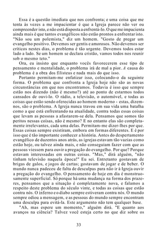 Essa é a questão imediata que nos confronta; e uma coisa que me
tenta às vezes a me impacientar é que a Igreja parece não ver ou
compreender isto, e não está disposta a enfrentá-lo. O que me impacienta
ainda mais é que tantos evangélicos não estão prontos a enfrentar isto.
"Não sou um polemista," diz um homem. "Gosto de pregar um
evangelho positivo. Devemos ser gentis e amorosos. Não devemos ser
críticos nestes dias, o problema é tão urgente. Devemos todos estar
lado a lado. Se um homem se declara cristão, vamos todos nos reunir
sob o mesmo teto."
Ora, eu insisto que enquanto vocês favorecerem esse tipo de
pensamento e mentalidade, o problema irá de mal a pior. A causa do
problema é a obra dos filisteus e nada mais do que isso.
Portanto permitam-me enfatizar isso, colocando-o da seguinte
forma. O problema que confronta a Igreja hoje não são as novas
circunstâncias em que nos encontramos. Todavia é isso que sempre
estão nos dizendo (não é mesmo?) até ao ponto de estarmos todos
cansados de ouvi-lo. O rádio, a televisão, o automóvel, e todas as
coisas que estão sendo oferecidas ao homem moderno - estas, dizem-
nos, são o problema. A Igreja nunca travou em sua vida uma batalha
como a que está enfrentando na atualidade, contra todas essas coisas
que levam as pessoas a afastarem-se dela. Pensamos que somos tão
peritos nessas coisas, não é mesmo? E no entanto elas são completa-
mente irrelevantes, cada uma delas. Permitam-me dizer-lhes por que.
Essas coisas sempre existiram, embora em formas diferentes. E é por
isso que é tão importante conhecer a história. Antes do despertamento
evangélico de duzentos anos atrás, as igrejas estavam tão vazias como
estão hoje, ou talvez ainda mais, e não conseguiam fazer com que as
pessoas viessem para ouvir a pregação do evangelho. Por que? Porque
estavam interessadas em outras coisas. "Mas," dirá alguém, "não
tinham televisão naquela época!" Eu sei. Entretanto gostavam de
brigas de galos, e jogos de cartas; gostavam de jogar e de beber. O
mundo nunca padeceu de falta de desculpas para não ir à Igreja ouvir
a pregação do evangelho. O pensamento de hoje em dia é monstruo-
samente superficial. Só porque há uma mudança na forma dos praze-
res, pensamos que a situação é completamente nova, e falamos a
respeito deste problema do século vinte, e todas as coisas que estão
contra nós. O inferno e o diabo sempre estiveram contra nós. O mundo
sempre odiou a mensagem, e as pessoas do mundo sempre encontram
uma desculpa para evitá-la. Este argumento não tem qualquer base.
"Ah, mas espere um momento," alguém dirá. "E quanto aos
avanços na ciência? Talvez você esteja certo no que diz sobre os
33
 