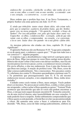 endurece-lhe os ouvidos, e fecha-lhe os olhos; não venha ele a ver
com os seus olhos e a ouvir com os seus ouvidos, e a entender com
o seu coração, e a converter-se, e a ser sarado.
Deus ordena que o profeta faça isso. E no Novo Testamento, o
próprio Senhor cita estas palavras em João 12:37-41:
E, ainda que tinha feito tantos sinais diante deles, não criam nele;
para que se cumprisse a palavra do profeta Isaías, que diz: Senhor,
quem creu na nossa pregação ? Ea quem foi revelado o braço do
Senhor? Por isso não podiam crer, pelo que Isaías disse outra vez:
Cegou-lhes os olhos, e endureceu-lhes o coração, a fim de que não
vejam com os olhos, e compreendam no coração, e se convertam,
e eu os cure. Isaías disse isto quando viu a sua glória e falou dele.
As mesmas palavras são citadas em Atos, capítulo 28. O que
significam?
O apóstolo Paulo nos diz em Romanos 9:18: "Logo pois compade-
ce-se de quem quer, e endurece a quem quer." "O que tem tudo isso a
ver conosco?"- alguém pergunta.
A resposta é que a desobediência é algo terrível e perigoso para o
povo de Deus. Digo isso porque às vezes Deus castiga nossa desobe-
diência não só por voltar o Seu rosto e nos deixar sozinhos, mas Ele até
mesmo parece nos levar a pecar, a errar, e a endurecer nossos corações.
Ele envia aflições, e elas nos endurecem. Essa é uma das formas em
que Deus nos castiga. A oração do profeta é esta: "Oh, Deus, cesse de
lidar conosco judicialmente. Nós o merecemos. Nós pecamos contra
Ti, rebelamo-nos contra Ti. Dissemos que podíamos continuar sem Ti,
e Tu permitiste que prosseguíssemos sem Ti. E Tu até mesmo
endureceste nossos corações, e nos empederniste. Deus, tenha mise-
ricórdia."
Cuidado como vocês tratam a Deus, meus amigos. Vocês podem
dizer a si mesmos,"Eu posso pecar contra Deus, e então, é claro, posso
me arrepender, voltar e achar a Deus quando eu quiser." Tentem! Pode
acontecer que descobrirão que não só vocês não podem encontrar a
Deus, e sim que nem sequer desejam encontrá-lO. Tomarão consciên-
cia de uma terrível dureza, uma insensibilidade em seus corações. E
nada poderão fazer a respeito. Então subitamente compreenderão que
é Deus quem os está punindo, a fim de lhes revelar sua pecaminosidade
e vileza. Há somente uma coisa a fazer: é voltarem-se para Ele,
dizendo: "Oh, Deus, cesse de lidar comigo judicialmente, embora eu
303
 