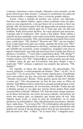 o mereça. Enterneça o meu coração. Abranda o meu coração, eu não
posso fazê-lo por mim mesmo." Lancem-se totalmente nas mãos de
Sua misericórdia e compaixão. Essa é a terceira grande súplica.
Assim, vimos o método do profeta, seu louvor, sua adoração.
Ouvimos sua súplica tríplice, agora vamos examinar como ele apre-
senta os seus argumentos, e em que bases ele se aventura a fazer sua
petição. Oh, são interessantes! Ele não alega nada em relação ao povo,
não pleiteia qualquer mérito para ele. É claro que não, ele não tem
nenhum. Nada merecemos de Deus. Se vocês pensam que merecem,
é porque não O conhecem. Não viram a Sua glória. Nada sabem a
respeito da Sua santidade, enão estão conscientes da praga que reside
em seus próprios corações. Não, não há nada que possamos fazer neste
caso, senão dizer: "Oh, Senhor!" Haveria um "Oh!" em sua oração?
Esse é outro bom teste para sua oração, quando ela inclui este "Oh!"
"Oh, Senhor!" Ou consideram-se tão bons, e acham que estão fazendo
um trabalho tão excelente, como evangélicos, ocupados com esta ou
aquela organização, que tudo que precisam fazer é pedir que Deus os
abençoe e continue...? Vocês têm a experiência deste "Oh, Senhor"?
Foi assim que o profeta orou. Foi assim que todos os homens de Deus
sempre oraram: este "Oh!" Alguém disse, certa ocasião, que um sinal,
o melhor sinal, de que um avivamento está para chegar é que a
expressão "Oh!" começa a aparecer nas orações das pessoas. "Oh,
Senhor!"
Em seguida, as bases das suas súplicas são apresentadas. Ele
invoca, primeiro, o relacionamento da aliança: "Mas," cie diz, "tu és
nosso Pai." "Tu és nosso Pai." Isto é muito significativo. O problema
com estes judeus era que eles estavam sempre falando de Abraão.
"Abraão é nosso pai," diziam. "Estes gentios, quem são eles? Abraão
é nosso pai." Eles descansavam no fato de que eram os filhos de
Abraão. João Batista estava ciente disso, porque quando pregou a eles,
ele disse: "E não presumais, de vós mesmos, dizendo: Temos por pai
a Abraão; porque eu vos digo que mesmo destas pedras Deus pode
suscitar filhos a Abraão" (Mateus 3:9). Não devemos chegar à presen-
ça de Deus meramente em nome da nossa tradição, meramente em
nome dos nossos pais, ou daqueles que foram antes de nós. Não
importa quem eram, se eram os pais do metodismo, ou se eram
puritanos, ou reformadores. Não, não pleiteamos seus nomes, Abraão,
Jacó - nada disso. "Tu és nosso Pai." Os reformadores não podem nos
salvar, os puritanos não podem nos salvar, os pais do metodismo não
podem nos sal var. E há um perigo muito sério de nos basearmos nos
pais da nossa fé. Não - é Deus. "Tu és nosso Pai," e ninguém mais.
304
 