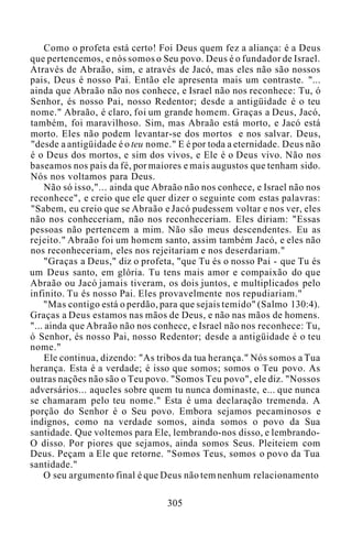 Como o profeta está certo! Foi Deus quem fez a aliança: é a Deus
que pertencemos, e nós somos o Seu povo. Deus é o fundador de Israel.
Através de Abraão, sim, e através de Jacó, mas eles não são nossos
pais, Deus é nosso Pai. Então ele apresenta mais um contraste. "...
ainda que Abraão não nos conhece, e Israel não nos reconhece: Tu, ó
Senhor, és nosso Pai, nosso Redentor; desde a antigüidade é o teu
nome." Abraão, é claro, foi um grande homem. Graças a Deus, Jacó,
também, foi maravilhoso. Sim, mas Abraão está morto, e Jacó está
morto. Eles não podem levantar-se dos mortos e nos salvar. Deus,
"desde a antigüidade é o teu nome." E é por toda a eternidade. Deus não
é o Deus dos mortos, e sim dos vivos, e Ele é o Deus vivo. Não nos
baseamos nos pais da fé, por maiores e mais augustos que tenham sido.
Nós nos voltamos para Deus.
Não só isso,"... ainda que Abraão não nos conhece, e Israel não nos
reconhece", e creio que ele quer dizer o seguinte com estas palavras:
"Sabem, eu creio que se Abraão e Jacó pudessem voltar e nos ver, eles
não nos conheceriam, não nos reconheceriam. Eles diriam: "Essas
pessoas não pertencem a mim. Não são meus descendentes. Eu as
rejeito." Abraão foi um homem santo, assim também Jacó, e eles não
nos reconheceriam, eles nos rejeitariam e nos deserdariam."
"Graças a Deus," diz o profeta, "que Tu és o nosso Pai - que Tu és
um Deus santo, em glória. Tu tens mais amor e compaixão do que
Abraão ou Jacó jamais tiveram, os dois juntos, e multiplicados pelo
infinito. Tu és nosso Pai. Eles provavelmente nos repudiariam."
"Mas contigo está o perdão, para que sejais temido" (Salmo 130:4).
Graças a Deus estamos nas mãos de Deus, e não nas mãos de homens.
"... ainda que Abraão não nos conhece, e Israel não nos reconhece: Tu,
ó Senhor, és nosso Pai, nosso Redentor; desde a antigüidade é o teu
nome."
Ele continua, dizendo: "As tribos da tua herança." Nós somos a Tua
herança. Esta é a verdade; é isso que somos; somos o Teu povo. As
outras nações não são o Teu povo. "Somos Teu povo", ele diz. "Nossos
adversários... aqueles sobre quem tu nunca dominaste, e... que nunca
se chamaram pelo teu nome." Esta é uma declaração tremenda. A
porção do Senhor é o Seu povo. Embora sejamos pecaminosos e
indignos, como na verdade somos, ainda somos o povo da Sua
santidade. Que voltemos para Ele, lembrando-nos disso, e lembrando-
O disso. Por piores que sejamos, ainda somos Seus. Pleiteiem com
Deus. Peçam a Ele que retorne. "Somos Teus, somos o povo da Tua
santidade."
O seu argumento final é que Deus não tem nenhum relacionamento
305
 