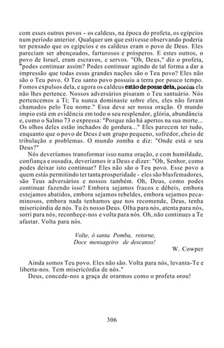 com esses outros povos - os caldeus, na época do profeta, os egípcios
num período anterior. Qualquer um que estivesse observando poderia
ter pensado que os egípcios e os caldeus eram o povo de Deus. Eles
pareciam ser abençoados, farturosos e prósperos. E estes outros, o
povo de Israel, eram escravos, e servos. "Oh, Deus," diz o profeta,
"podes continuar assim? Podes continuar agindo de tal forma a dar a
impressão que todas essas grandes nações são o Teu povo? Eles não
são o Teu povo. O Teu santo povo possuiu a terra por pouco tempo.
Fomos expulsos dela, e agora os caldeus estão de posse dela, porém ela
não lhes pertence. Nossos adversários pisaram o Teu santuário. Nós
pertencemos a Ti; Tu nunca dominaste sobre eles, eles não foram
chamados pelo Teu nome." Essa deve ser nossa oração. O mundo
ímpio está em evidência em todo o seu resplendor, glória, abundância
e, como o Salmo 73 o expressa: "Porque não há apertos na sua morte...
Os olhos deles estão inchados de gordura..." Eles parecem ter tudo,
enquanto que o povo de Deus é um grupo pequeno, sofredor, cheio de
tribulação e problemas. O mundo zomba e diz: "Onde está o seu
Deus?"
Nós deveríamos transformar isso numa oração, e com humildade,
confiança e ousadia, deveríamos ir a Deus e dizer: "Oh, Senhor, como
podes deixar isto continuar? Eles não são o Teu povo. Esse povo a
quem estás permitindo ter tanta prosperidade - eles são blasfemadores,
são Teus adversários e nossos também. Oh, Deus, como podes
continuar fazendo isso? Embora sejamos fracos e débeis, embora
estejamos abatidos, embora sejamos rebeldes, embora sejamos peca-
minosos, embora nada tenhamos que nos recomende, Deus, tenha
misericórdia de nós. Tu és nosso Deus. Olha para nós, atenta para nós,
sorri para nós, reconheçe-nos e volta para nós. Oh, não continues a Te
afastar. Volta para nós.
Volte, ó santa Pomba, retorne,
Doce mensageiro de descanso!
W. Cowper
Ainda somos Teu povo. Eles não são. Volta para nós, levanta-Te e
liberta-nos. Tem misericórdia de nós."
Deus, concede-nos a graça de orarmos como o profeta orou!
306
 